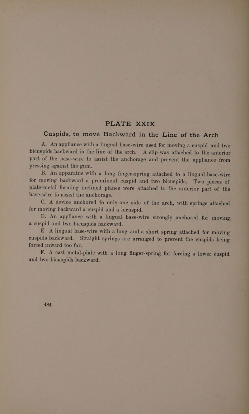 Cuspids, to move Backward in the Line of the Arch A. An appliance with a lingual base-wire used for moving a cuspid and two bicuspids backward in the line of the arch. A clip was attached to the anterior part of the base-wire to assist the anchorage and prevent the appliance from pressing against the gum. B. An apparatus with a long finger-spring attached to a lingual base-wire for moving backward a prominent cuspid and two bicuspids. Two pieces of plate-metal forming inclined planes were attached to the anterior part of the base-wire to assist the anchorage. C. A device anchored to only one side of the arch, with springs attached for moving backward a cuspid and a bicuspid. D. An appliance with a lingual base-wire strongly anchored for moving a cuspid and two bicuspids backward. E. A lingual base-wire with a long and a short spring attached for moving cuspids backward. Straight springs are arranged to prevent the cuspids being forced inward too far. F. A cast metal-plate with a long finger-spring for forcing a lower cuspid and two bicuspids backward. 484