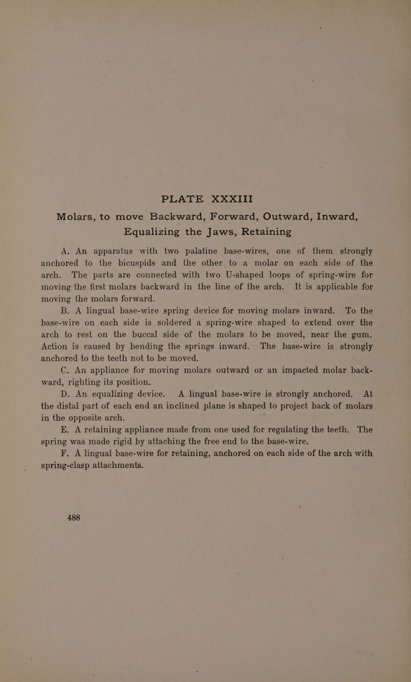 Molars, to move Backward, Forward, Outward, Inward, Equalizing the Jaws, Retaining A, An apparatus with two palatine base-wires, one of them strongly anchored to the bicuspids and the other to a molar on each side of the arch. The parts are connected with two U-shaped loops of spring-wire for moving the first molars backward in the line of the arch. It is applicable for moving the molars forward. B. A lingual base-wire spring device for moving molars inward. To the base-wire on each side is soldered a spring-wire shaped to extend over the arch to rest on the buccal side of the molars to be moved, near the gum. Action is caused by bending the springs inward. The base-wire is strongly anchored to the teeth not to be moved. C. An appliance for moving molars outward or an impacted molar back- ward, righting its position. D. An equalizing device. A lingual base-wire is strongly anchored. At the distal part of each end an inclined plane is shaped to project back of molars in the opposite arch. E. A retaining appliance made from one used for regulating the teeth. The spring was made rigid by attaching the free end to the base-wire. F, A lingual base-wire for retaining, anchored on each side of the arch with spring-clasp attachments. 488