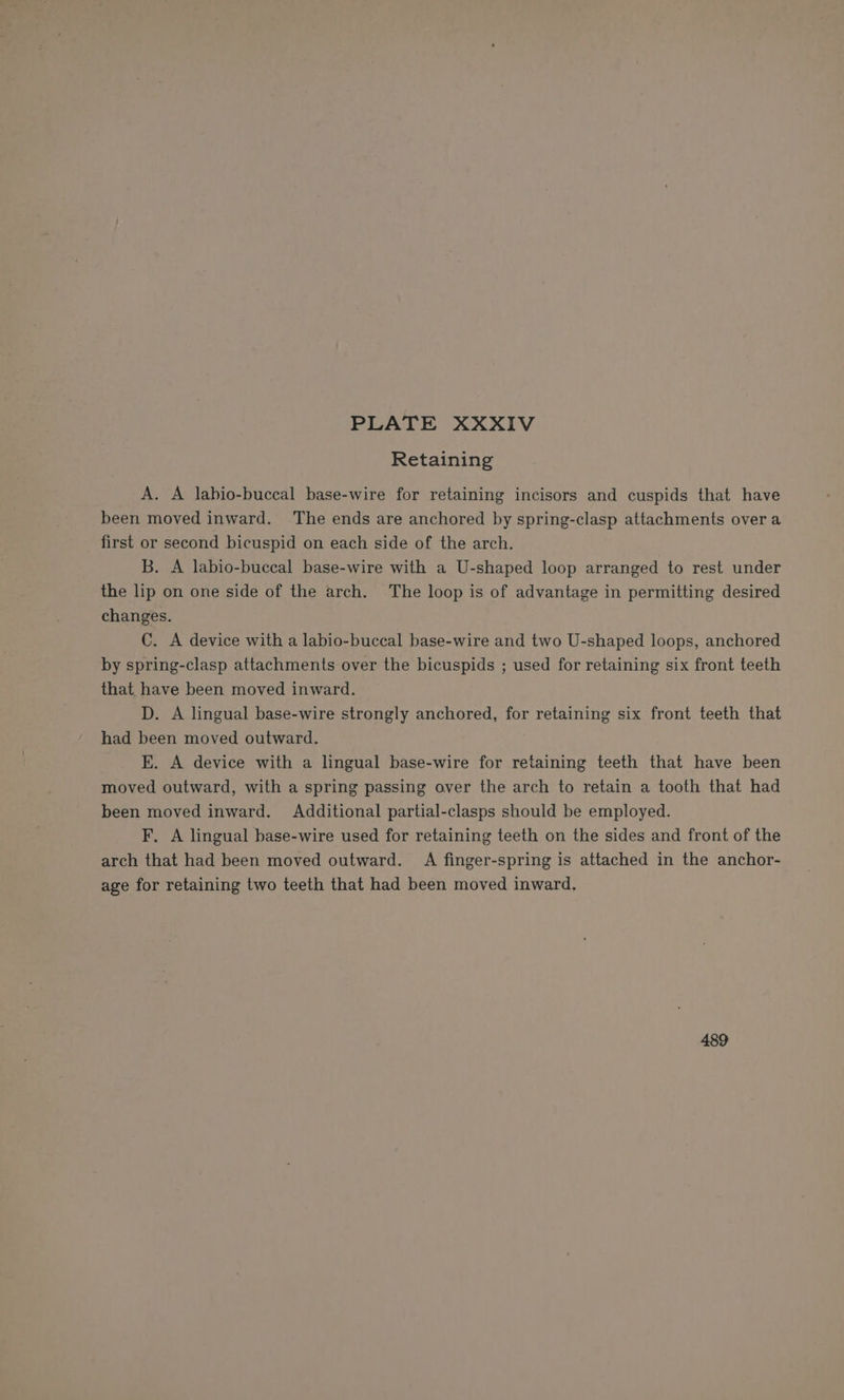 Retaining A. A labio-buccal base-wire for retaining incisors and cuspids that have been moved inward. The ends are anchored by spring-clasp attachments over a first or second bicuspid on each side of the arch. B. A labio-buccal base-wire with a U-shaped loop arranged to rest under the lip on one side of the arch. The loop is of advantage in permitting desired changes. C. A device with a labio-buccal base-wire and two U-shaped loops, anchored by spring-clasp attachments over the bicuspids ; used for retaining six front teeth that have been moved inward. D. A lingual base-wire strongly anchored, for retaining six front teeth that had been moved outward. E. A device with a lingual base-wire for retaining teeth that have been moved outward, with a spring passing over the arch to retain a tooth that had been moved inward. Additional partial-clasps should be employed. F, A lingual base-wire used for retaining teeth on the sides and front of the arch that had been moved outward. A finger-spring is attached in the anchor- age for retaining two teeth that had been moved inward, 489