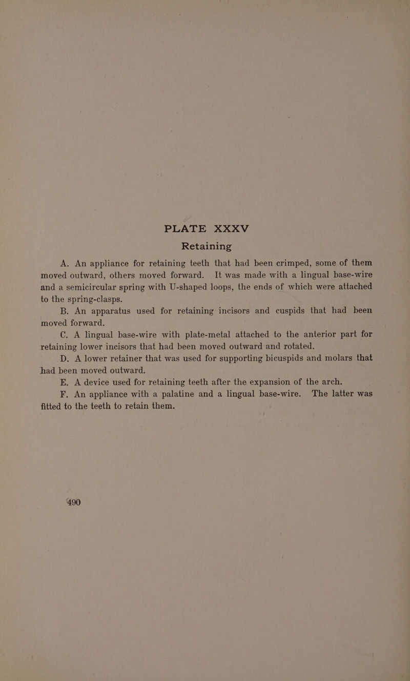 Retaining A. An appliance for retaining teeth that had been crimped, some of them moved outward, others moved forward. It was made with a lingual base-wire and a semicircular spring with U-shaped loops, the ends of which were attached to the spring-clasps. B. An apparatus used for retaining incisors and cuspids that had been moved forward. C. A lingual base-wire with plate-metal attached to the anterior part for retaining lower incisors that had been moved outward and rotated. D. A lower retainer that was used for supporting bicuspids and molars that had been moved outward. E. A device used for retaining teeth after the expansion of the arch. F, An appliance with a palatine and a lingual base-wire. The latter was fitted to the teeth to retain them. ‘490