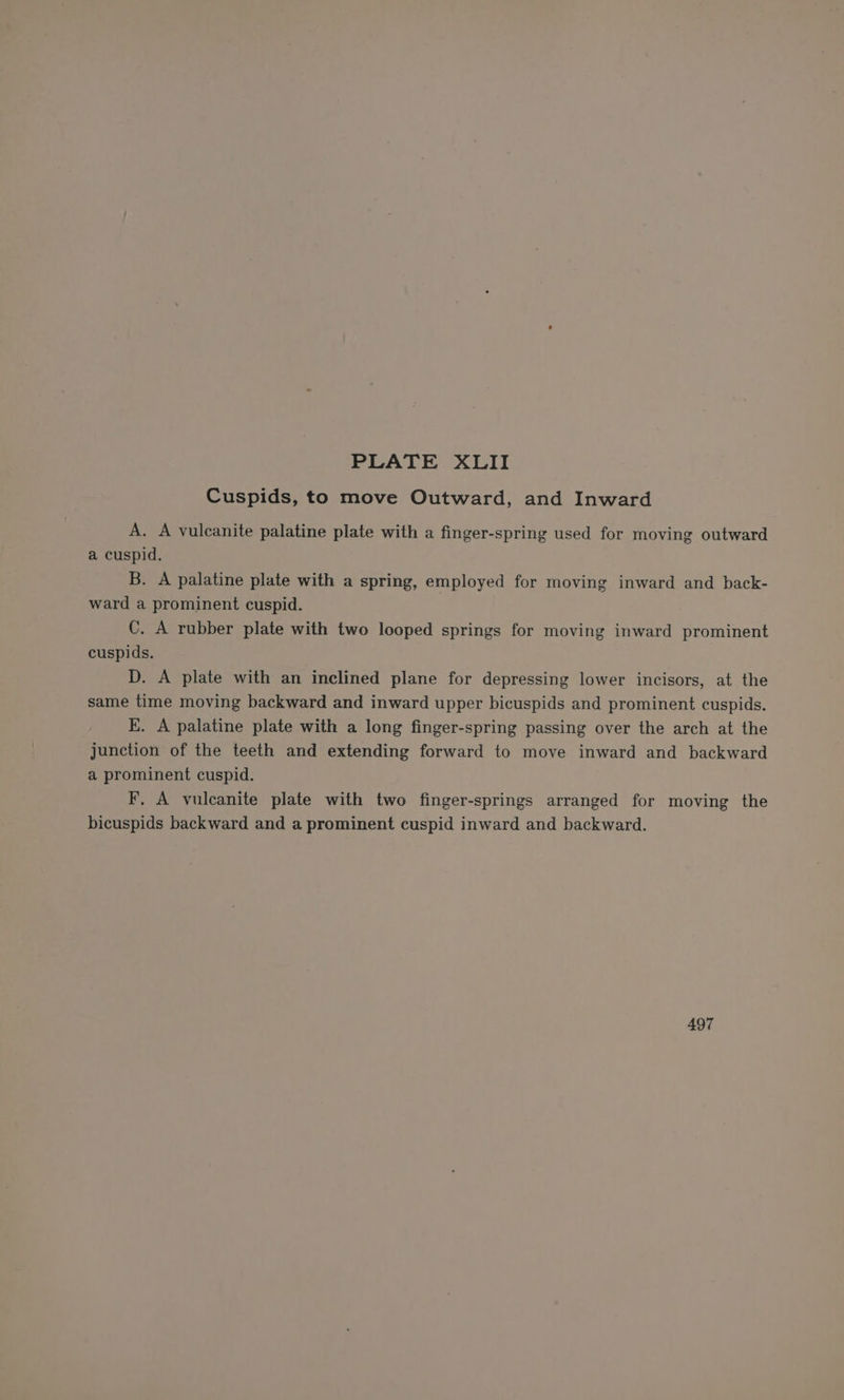 Cuspids, to move Outward, and Inward A. A vulcanite palatine plate with a finger-spring used for moving outward a cuspid. B. A palatine plate with a spring, employed for moving inward and back- ward a prominent cuspid. : C. A rubber plate with two looped springs for moving inward prominent cuspids. | D. A plate with an inclined plane for depressing lower incisors, at the same time moving backward and inward upper bicuspids and prominent cuspids. kK. A palatine plate with a long finger-spring passing over the arch at the junction of the teeth and extending forward to move inward and backward a prominent cuspid. F, A vulcanite plate with two finger-springs arranged for moving the bicuspids backward and a prominent cuspid inward and backward. 497