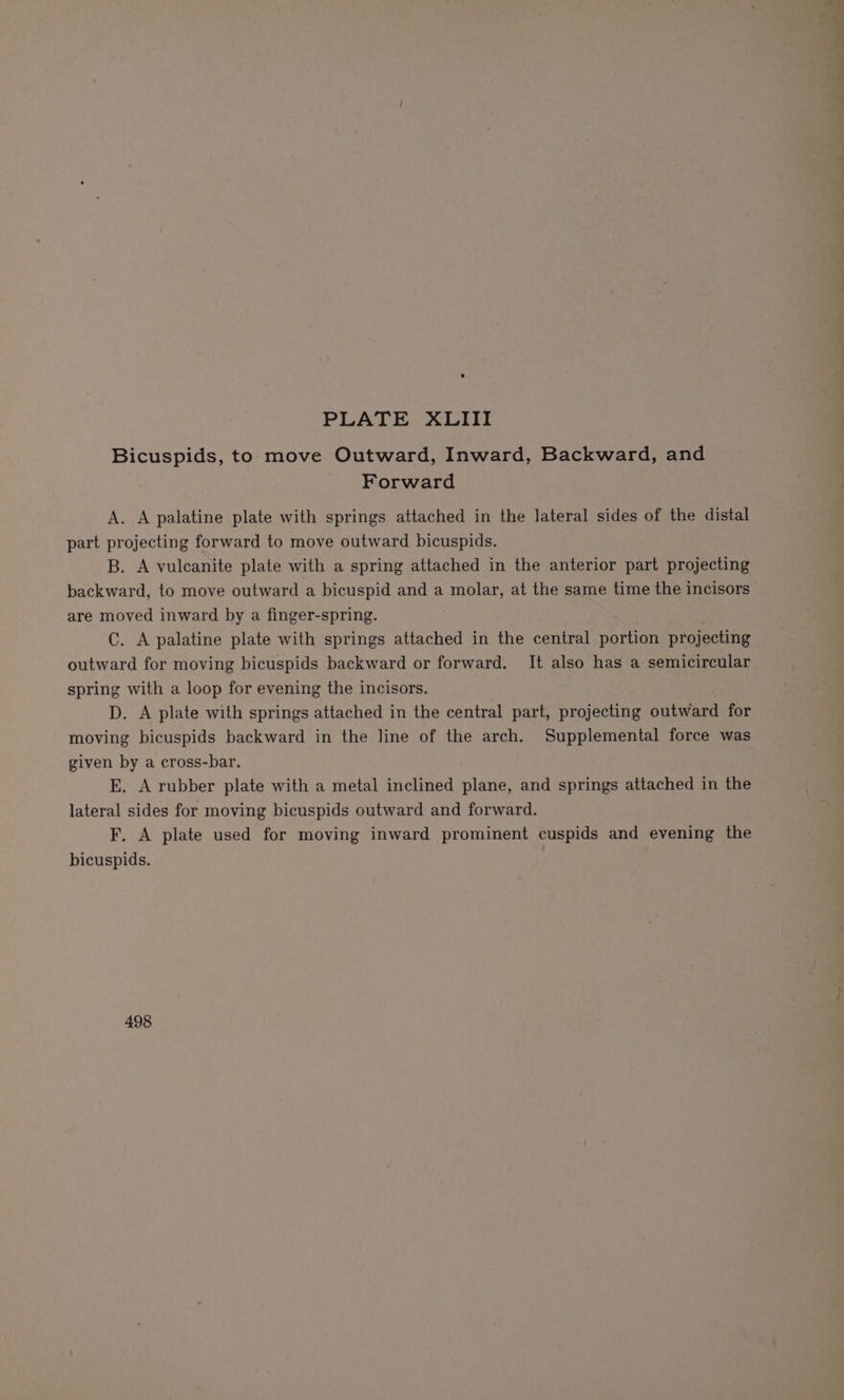 Bicuspids, to move Outward, Inward, Backward, and Forward A. A palatine plate with springs attached in the lateral sides of the distal part projecting forward to move outward bicuspids. B. A vulcanite plate with a spring attached in the anterior part projecting backward, to move outward a bicuspid and a molar, at the same time the incisors are moved inward by a finger-spring. C. A palatine plate with springs attached in the central portion projecting outward for moving bicuspids backward or forward. It also has a semicircular spring with a loop for evening the incisors. D. A plate with springs attached in the central part, projecting outward for moving bicuspids backward in the line of the arch. Supplemental force was given by a cross-bar. EK. A rubber plate with a metal inclined plane, and springs attached in the lateral sides for moving bicuspids outward and forward. F. A plate used for moving inward prominent cuspids and evening the bicuspids. 498