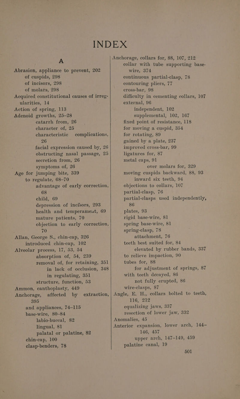 A Abrasion, appliance to prevent, 202 of cuspids, 298 of incisors, 298 of molars, 298 Acquired constitutional causes of irreg- ularities, 14 Action of spring, 113 Adenoid growths, 25-28 catarrh from, 26 character of, 25 characteristic 26 facial expression caused by, 26 obstructing nasal passage, 25 secretion from, 26 symptoms of, 26 Age for jumping bite, 339 to regulate, 68-70 advantage of early correction, 68 child, 69 depression of incisors, 293 health and temperameut, 69 mature patients, 70 objection to early correction, 70 Allan, George S., chin-cap, 326 introduced chin-cap, 102 Alveolar process, 17, 53, 54 absorption of, 54, 239 removal of, for retaining, 351 in lack of occlusion, 348 in regulating, 351 structure, function, 53 Ammon, canthoplasty, 449 Anchorage, affected by 395 and appliances, 74-115 base-wire, 80-84 labio-bucecal, 82 lingual, 81 palatal or palatine, 82 chin-cap, 100 clasp-benders, 78 complications, extraction, Anchorage, collars for, 88, 107, 212 collar with tube supporting base- wire, 374 continuous partial-clasp, 78 contouring pliers, 77 cross-bar, 98 difficulty in cementing collars, 107 external, 96 independent, 102 supplemental, 102, 167 fixed point of resistance, 118 for moving a cuspid, 354 for rotating, 89 gained by a plate, 237 improved cross-bar, 99 ligatures for, 87 metal caps, 91 over molars for, 329 moving cuspids backward, 88, 93 inward six teeth, 94 objections to collars, 107 partial-clasp, 76 partial-clasps used independently, 86 plates, 93 rigid base-wire, 81 spring base-wire, 81 spring-clasp, 78 attachment, 76 teeth best suited for, 84 elevated by rubber bands, 337 te relieve impaction, 90 tubes for, 88 for adjustment of springs, 87 with teeth decayed, 86 not fully erupted, 86 wire-clasps, 87 Angle, E. H., collars bolted to teeth, 116, 212 equalizing jaws, 337 resection of lower jaw, 332 Anomalies, 45 Anterior expansion, lower arch, 144- 146, 457 upper arch, 147-149, 459 palatine canal, 19