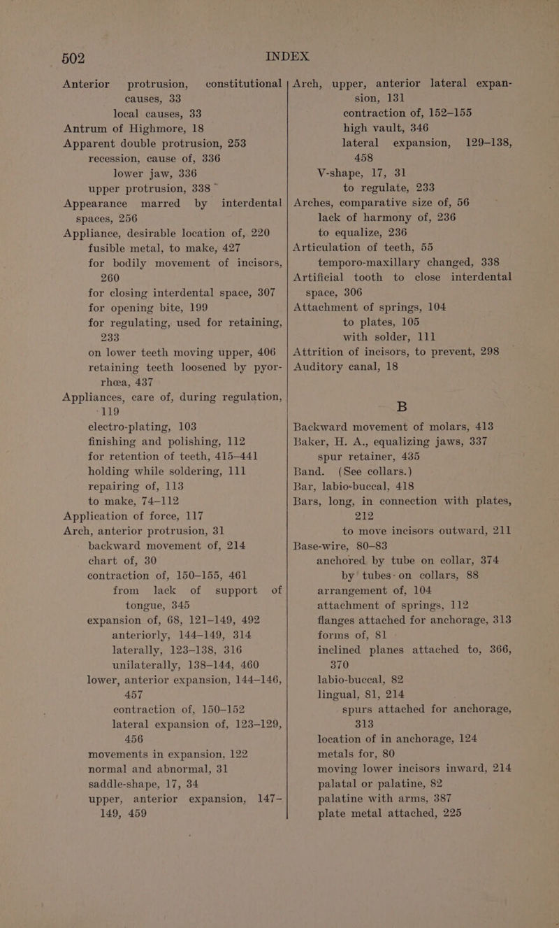 Anterior protrusion, causes, 33 local causes, 33 Antrum of Highmore, 18 Apparent double protrusion, 253 recession, cause of, 336 lower jaw, 336 upper protrusion, 338 ~ Appearance marred by spaces, 256 Appliance, desirable location of,. 220 fusible metal, to make, 427 for bodily movement of incisors, 260 for closing interdental space, 307 for opening bite, 199 for regulating, used for retaining, 233 on lower teeth moving upper, 406 retaining teeth loosened by pyor- rhea, 437 Appliances, care of, during regulation, ‘119 electro-plating, 103 finishing and polishing, 112 for retention of teeth, 415-441 holding while soldering, 111 repairing of, 113 to make, 74—112 Application of force, 117 Arch, anterior protrusion, 31 backward movement of, 214 chart of, 30 contraction of, 150-155, 461 from lack of support of tongue, 345 expansion of, 68, 121-149, 492 anteriorly, 144-149, 314 laterally, 123-138, 316 unilaterally, 138-144, 460 lower, anterior expansion, 144-146, 457 contraction of, 150-152 lateral expansion of, 123-129, 456 movements in expansion, 122 normal and abnormal, 31 saddle-shape, 17, 34 upper, anterior expansion, 149, 459 interdental 147- sion, 131 contraction of, 152-155 high vault, 346 lateral expansion, 458 V-shape, 17, 31 to regulate, 233 Arches, comparative size of, 56 lack of harmony of, 236 to equalize, 236 Articulation of teeth, 55 temporo-maxillary changed, 338 Artificial tooth to close interdental space, 306 Attachment of springs, 104 to plates, 105 with solder, 111 Attrition of incisors, to prevent, 298 Auditory canal, 18 129-138, B Backward movement of molars, 413 Baker, H. A., equalizing jaws, 337 spur retainer, 435 Band. (See collars.) Bar, labio-buccal, 418 Bars, long, in connection with plates, 212 to move incisors outward, 211 Base-wire, 80-83 anchored by tube on collar, 374 by tubes-on collars, 88 arrangement of, 104 attachment of springs, 112 flanges attached for anchorage, 313 forms of, 81 inclined planes attached to, 366, 370 labio-buceal, 82 lingual, 81, 214 spurs attached for anchorage, 313 location of in anchorage, 124 metals for, 80 moving lower incisors inward, 214 palatal or palatine, 82 palatine with arms, 387 plate metal attached, 225