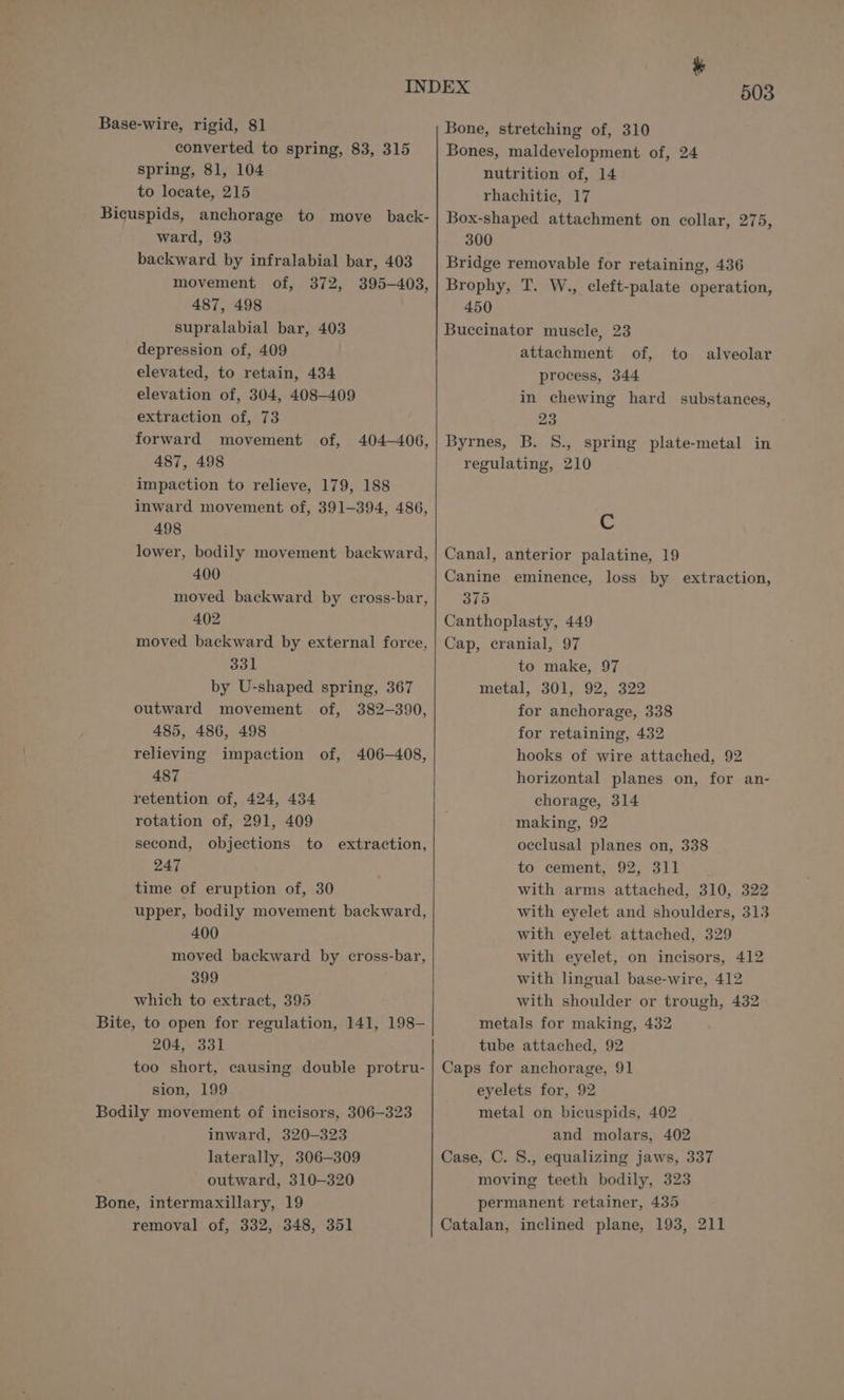 Base-wire, rigid, 81 converted to spring, 83, 315 spring, 81, 104 to locate, 215 Bicuspids, anchorage to move _ back- ward, 93 backward by infralabial bar, 403 movement of, 372, 395-403, 487, 498 supralabial bar, 403 depression of, 409 elevated, to retain, 434 elevation of, 304, 408-409 extraction of, 73 forward movement of, 487, 498 impaction to relieve, 179, 188 inward movement of, 391-394, 486, 498 lower, bodily movement backward, 400 moved backward by cross-bar, 402 moved backward by external force, 331 by U-shaped spring, 367 outward movement of, 382-390, 485, 486, 498 relieving impaction of, 406-408, 487 retention of, 424, 434 rotation of, 291, 409 second, objections to extraction, 247 time of eruption of, 30 upper, bodily movement backward, 400 moved backward by cross-bar, 399 which to extract, 395 Bite, to open for regulation, 141, 198- 204, 331 too short, causing double protru- sion, 199 Bodily movement of incisors, 306-323 inward, 320-323 laterally, 306-309 outward, 310-320 Bone, intermaxillary, 19 removal of, 332, 348, 351 404-406, 503 Bone, stretching of, 310 Bones, maldevelopment of, 24 nutrition of, 14 rhachitie, 17 Box-shaped attachment on collar, 275, 300 Bridge removable for retaining, 436 Brophy, T. W., cleft-palate operation, 450 Buccinator muscle, 23 attachment of, process, 344 in chewing hard substances, 23 Byrnes, B. S., spring plate-metal in regulating, 210 to alveolar C Canal, anterior palatine, 19 Canine eminence, loss by extraction, 375 Canthoplasty, 449 Cap, cranial, 97 to make, 97 metal, 301, 92, 322 for anchorage, 338 for retaining, 432 hooks of wire attached, 92 horizontal planes on, for an- chorage, 314 making, 92 occlusal planes on, 338 to cement, 92, 311 with arms attached, 310, 322 with eyelet and shoulders, 313 with eyelet attached, 329 with eyelet, on incisors, 412 with lingual base-wire, 412 with shoulder or trough, 432 metals for making, 432 tube attached, 92 Caps for anchorage, 91 eyelets for, 92 metal on bicuspids, 402 and molars, 402 Case, C. S., equalizing jaws, 337 moving teeth bodily, 323 permanent retainer, 435 Catalan, inclined plane, 193, 211
