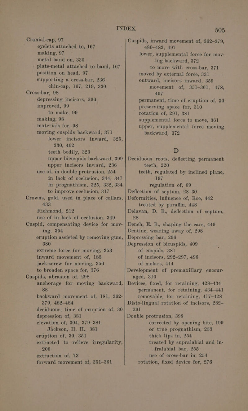 Cranial-cap, 97 eyelets attached to, 167 making, 97 metal band on, 330 _ plate-metal attached to band, 167 position on head, 97 supporting a cross-bar, 236 chin-cap, 167, 219, 330 Cross-bar, 98 depressing incisors, 296 improved, 99 to make, 99 making, 98 materials for, 98 moving cuspids backward, 371 lower incisors inward, 325, 330, 402 teeth bodily, 323 upper bicuspids backward, 399 upper incisors inward, 236 use of, in double protrusion, 254 in lack of occlusion, 344, 347 in prognathism, 325, 332, 334 to improve occlusion, 317 Crowns, gold, used in place of collars, 433 Richmond, 212 use of in lack of occlusion, 349 Cuspid, compensating device for mov- ing, 354 eruption assisted by removing gum, 380 extreme force for moving, 353 inward movement of, 185 jack-screw for moving, 356 to broaden space for, 376 Cuspids, abrasion of, 298 anchorage for moving backward, 88 backward movement of, 181, 362- 379, 482-484 deciduous, time of eruption of, 30 depression of, 381 elevation of, 304, 379-381 Jackson, H. H., 381 eruption of, 30, 351 extracted to -relieve irregularity, 206 extraction of, 73 forward movement of, 351-361 505 Cuspids, inward movement of, 362-379, 480-483, 497 lower, supplemental force for mov- ing backward, 372 to move with cross-bar, 371 moved by external force, 331 outward, incisors inward, 359 movement of, 351-361, 497 permanent, time of eruption of, 30 preserving space for, 310 rotation of, 291, 381 supplemental force to move, 361 upper, supplemental force moving backward, 372 478, D Deciduous roots, deflecting permanent teeth, 220 teeth, regulated by inclined plane, 197 regulation of, 69 Deflection of septum, 28-30 Deformities, influence of, Roe, 442 treated by paraffin, 448 Delavan, D. B., deflection of septum, 28 Dench, E. B., shaping the ears, 449 Dentine, wearing away of, 298 Depressing bar, 296 Depression of bicuspids, 409 of cuspids, 381 of incisors, 292-297, 496 of molars, 414 Development of premaxillary encour- aged, 310 Devices, fixed, for retaining, 428-434 permanent, for retaining, 434-441 removable, for retaining, 417-428 Disto-lingual rotation of incisors, 282- 291 Double protrusion, 398 corrected by opening bite, 199 or true prognathism, 253 thick lips in, 254 treated by supralabial and in- fralabial bar, 255 use of cross-bar in, 254 rotation, fixed device for, 276