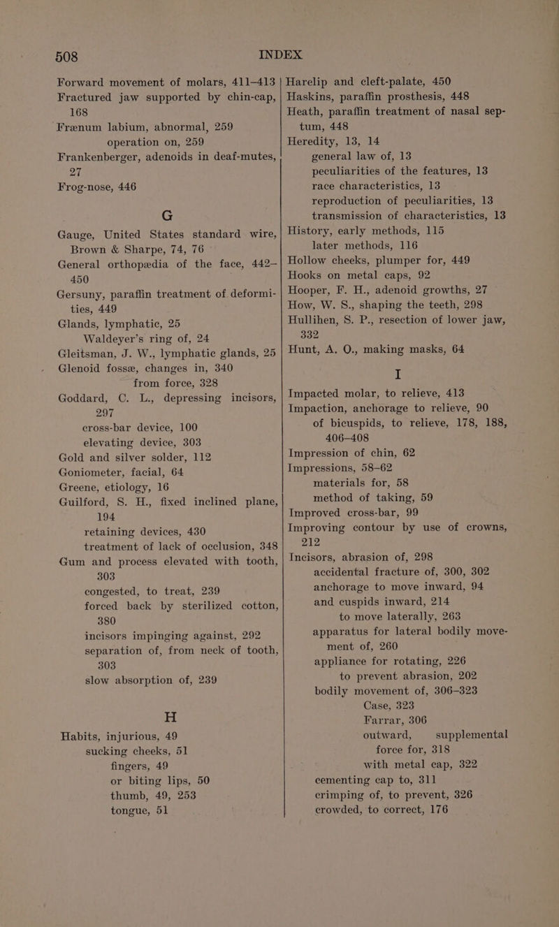 Forward movement of molars, 411—413 Fractured jaw supported by chin-cap, 168 Frenum labium, abnormal, 259 operation on, 259 Frankenberger, adenoids in deaf-mutes, 27 Frog-nose, 446 G Gauge, United States standard wire, Brown &amp; Sharpe, 74, 76 General orthopedia of the face, 442— 450 Gersuny, paraffin treatment of deformi- ties, 449 Glands, lymphatic, 25 Waldeyer’s ring of, 24 Gleitsman, J. W., lymphatic glands, 25 Glenoid fosse, changes in, 340 from force, 328 Goddard, C. L., depressing incisors, 297 cross-bar device, 100 elevating device, 303 Gold and silver solder, 112 Goniometer, facial, 64 Greene, etiology, 16 Guilford, S. H., fixed inclined plane, 194 retaining devices, 430 treatment of lack of occlusion, 348 Gum and process elevated with tooth, 303 congested, to treat, 239 forced back by sterilized cotton, 380 incisors impinging against, 292 separation of, from neck of tooth, 303 slow absorption of, 239 H Habits, injurious, 49 sucking cheeks, 51 fingers, 49 or biting lips, 50 thumb, 49, 253 tongue, 51 Harelip and cleft-palate, 450 Haskins, paraffin prosthesis, 448 Heath, paraffin treatment of nasal sep- tum, 448 Heredity, 13, 14 general law of, 13 peculiarities of the features, 13 race characteristics, 13 reproduction of peculiarities, 13 transmission of characteristics, 13 History, early methods, 115 later methods, 116 Hollow cheeks, plumper for, 449 Hooks on metal caps, 92 Hooper, F. H., adenoid growths, 27 How, W. 8S., shaping the teeth, 298 Hullihen, 8S. P., resection of lower jaw, 332 Hunt, A. O., making masks, 64 I Impacted molar, to relieve, 413 Impaction, anchorage to relieve, 90 of bicuspids, to relieve, 178, 188, 406-408 Impression of chin, 62 Impressions, 58-62 materials for, 58 method of taking, 59 Improved cross-bar, 99 Improving contour by use of crowns, 212 Incisors, abrasion of, 298 accidental fracture of, 300, 302 anchorage to move inward, 94 and cuspids inward, 214 to move laterally, 263 apparatus for lateral bodily move- ment of, 260 ; appliance for rotating, 226 to prevent abrasion, 202 bodily movement of, 306-323 Case, 323 Farrar, 306 outward, supplemental force for, 318 with metal cap, 322 cementing cap to, 311 crimping of, to prevent, 326 crowded, to correct, 176