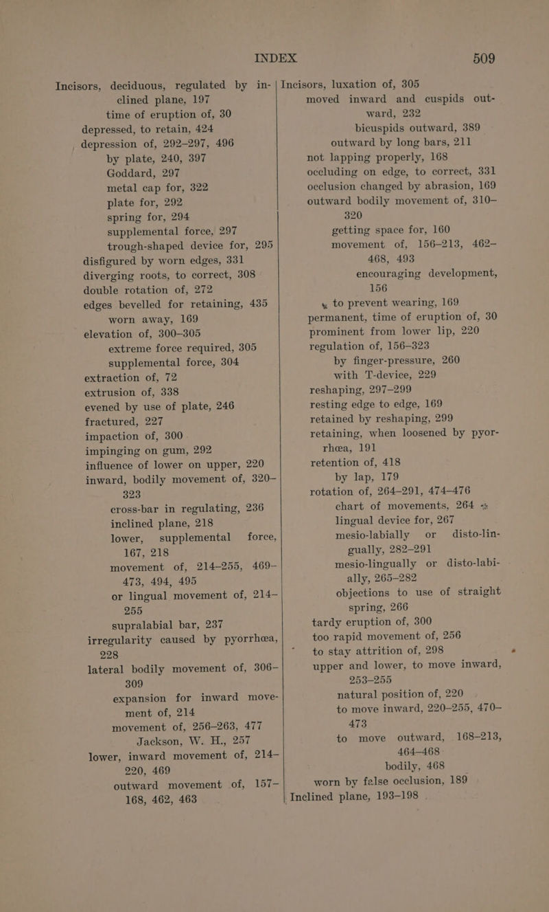 clined plane, 197 time of eruption of, 30 depressed, to retain, 424 _ depression of, 292-297, 496 by plate, 240, 397 Goddard, 297 metal cap for, 322 plate for, 292 spring for, 294 supplemental force, 297 trough-shaped device for, 295 disfigured by worn edges, 331 diverging roots, to correct, 308 » double rotation of, 272 edges bevelled for retaining, 435 worn away, 169 elevation of, 300-305 extreme force required, 305 supplemental force, 304 extraction of, 72 extrusion of, 338 evened by use of plate, 246 fractured, 227 impaction of, 300 impinging on gum, 292 influence of lower on upper, 220 inward, bodily movement of, 320—- 323 cross-bar in regulating, 236 inclined plane, 218 lower, supplemental force, 167, 218 movement of, 214-255, 469- 473, 494, 495 or lingual movement of, 214— 255 supralabial bar, 237 irregularity caused by pyorrheea, 228 lateral bodily movement of, 306- 309 expansion for inward move- ment of, 214 movement of, 256-263, 477 Jackson, W. H., 257 lower, inward movement of, 214- 220, 469 outward movement of, 157- 168, 462, 463 509 moved inward and cuspids out- ward, 232 bicuspids outward, 389 outward by long bars, 211 not lapping properly, 168 occluding on edge, to correct, 331 occlusion changed by abrasion, 169 outward bodily movement of, 310— 320 getting space for, 160 movement of, 156-213, 462- 468, 493 encouraging development, 156 , to prevent wearing, 169 permanent, time of eruption of, 30 prominent from lower lip, 220 regulation of, 156-323 by finger-pressure, 260 with T-device, 229 reshaping, 297-299 resting edge to edge, 169 retained by reshaping, 299 retaining, when loosened by pyor- rhea, 191 retention of, 418 by lap, 179 rotation of, 264-291, 474-476 chart of movements, 264 «: lingual device for, 267 mesio-labially or disto-lin- gually, 282-291 mesio-lingually or disto-labi- - ally, 265-282 objections to use of straight spring, 266 tardy eruption of, 300 too rapid movement of, 256 to stay attrition of, 298 upper and lower, to move inward, 253-255 natural position of, 220 to move inward, 220-255, 470— 473 to move outward, 168-213, 464-468 bodily, 468 worn by false occlusion, 189