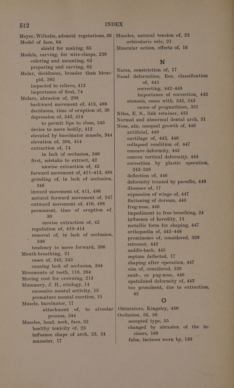 Model of face, 64 shield for making, 65 Models, carving, for wire-clasps, 238 coloring and mounting, 62 preparing and carving, 62 Molar, deciduous, broader than bicus- pid, 382 impacted to relieve, 413 importance of first, 74 Molars, abrasion of, 298 backward movement of, 413, 488 deciduous, time of eruption of, 30 depression of, 345, 414 to permit lips to close, 345 device to move bodily, 412 elevated by buccinator muscle, 344 in lack of occlusion, 346 first, mistake to extract, 42 unwise extraction of, 42 forward movement of, 411-413, 488 346 inward movement of, 411, 488 natural forward movement of, 247 outward movement of, 410, 488 permanent, time of eruption of, 30 unwise extraction of, 42 regulation of, 410-414 removal of, in lack of occlusion, 348 tendency to move forward, 396 Mouth-breathing, 21 cases of, 242, 243 causing lack of occlusion, 344 Movements of teeth, 118, 264 Moving root for crowning, 213 Mummery, J. H., etiology, 14 excessive mental activity, 15 premature mental exertion, 15 Muscle, buccinator, 17 attachment of, to alveolar Muscles, head, neck, face, 22 healthy tonicity of, 23 influence shape of arch, 23, 24 masseter, 17 orbicularis oris, 21 Muscular action, effects of, 16 N Nasal deformities, Roe, classification of, 443 correcting, 442—448 importance of correction, 442 stenosis, cases with, 242, 243 cause of prognathism, 331 Niles, E. S., link retainer, 435 Normal and abnormal dental arch, 31 Nose, ale, unequal growth of, 446 artificial, 449 cartilage of, 443, 446 collapsed condition of, 447 concave deformity, 445 convex vertical deformity, 444 correction by plastic operation, 242-248 deflection of, 446 deformity treated by paraffin, 448 diseases of, 17 expansion of wings of, 447 flattening of dorsum, 445 frog-nose, 446 impediment to free breathing, 24 influence of heredity, 13 metallic form for shaping, 447 orthopedia of, 442-448 prominence of, considered, 320 retrousé, 442 saddle-back, 445 septum deflected, 17 shaping after operation, 447 size of, considered, 336 snub-, or pug-nose, 446 spatulated deformity of, 445 too prominent, due to extraction, 42 O Obturators, Kingsley, 450 Occlusion, 55, 56 accepted type, 55 changed by abrasion of the in- cisors, 169 false, incisors worn by, 189 ———— ee —