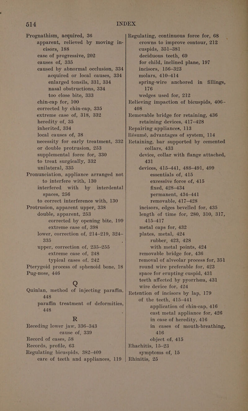 Prognathism, acquired, 36 Regulating, continuous force for, 68 __ apparent, relieved by moving in- crowns to improve contour, 212 cisors, 188 cuspids, 351-381 case of progressive, 202 deciduous teeth, 69 causes of, 335 for child, inclined plane, 197 caused by abnormal occlusion, 334 incisors, 156-323 acquired or local causes, 334 molars, 410-414 enlarged tonsils, 331, 334 spring-wire anchored in fillings, nasal obstructions, 334 176 too close bite, 333 wedges used for, 212 chin-cap for, 100 Relieving impaction of bicuspids, 406— corrected by chin-cap, 335 408 extreme case of, 318, 332 Removable bridge for retaining, 436 heredity of, 35 retaining devices, 417-428 inherited, 334 Repairing appliances, 113 local causes of, 38 Résumé, advantages of system, 114 necessity for early treatment, 332 |} Retaining, bar supported by cemented or double protrusion, 253 collars, 433 supplemental force for, 330 device, collar with flange attached, to treat surgically, 332 431 unilateral, 335 devices, 415-441, 488-491, 499 Pronunciation, appliance arranged not essentials of, 415 to interfere with, 130 excessive force of, 415 interfered with by interdental fixed, 428-434 spaces, 256 permanent, 434—441 to correct interference with, 130 removable, 417-428 Protrusion, apparent upper, 338 incisors, edges bevelled for, 435 double, apparent, 253 length of time for, 280, 310, 317, corrected by opening bite, 199 415-417 extreme case of, 398 metal caps for, 432 lower, correction of, 214-219, 324— plates, metal, 424 335 : rubber, 423, 428 upper, correction of, 235-255 with metal points, 424 extreme case of, 248 removable bridge for, 436 typical cases of, 242 removal of alveolar process for, 351 Pterygoid process of sphenoid bone, 18 round wire preferable for, 423 Pug-nose, 446 space for erupting cuspid, 431 teeth affected by pyorrhea, 431 wire device for, 424 Quinlan, method of injecting paraffin, Retention of incisors by lap, 179 ink GF of the teeth, 415-441 paraffin treatment of deformities, wl fan : application of chin-cap, 416 OF d cast metal appliance for, 426 R in case of heredity, 416 Receding lower jaw, 336-343 in cases of mouth-breathing, cause of, 339 416 Record of cases, 58 object of, 415 Records, profile, 63 Rhachitis, 15-23 Regulating bicuspids, 382-409 symptoms of, 15 care of teeth and appliances, 119 | Rhinitis, 25