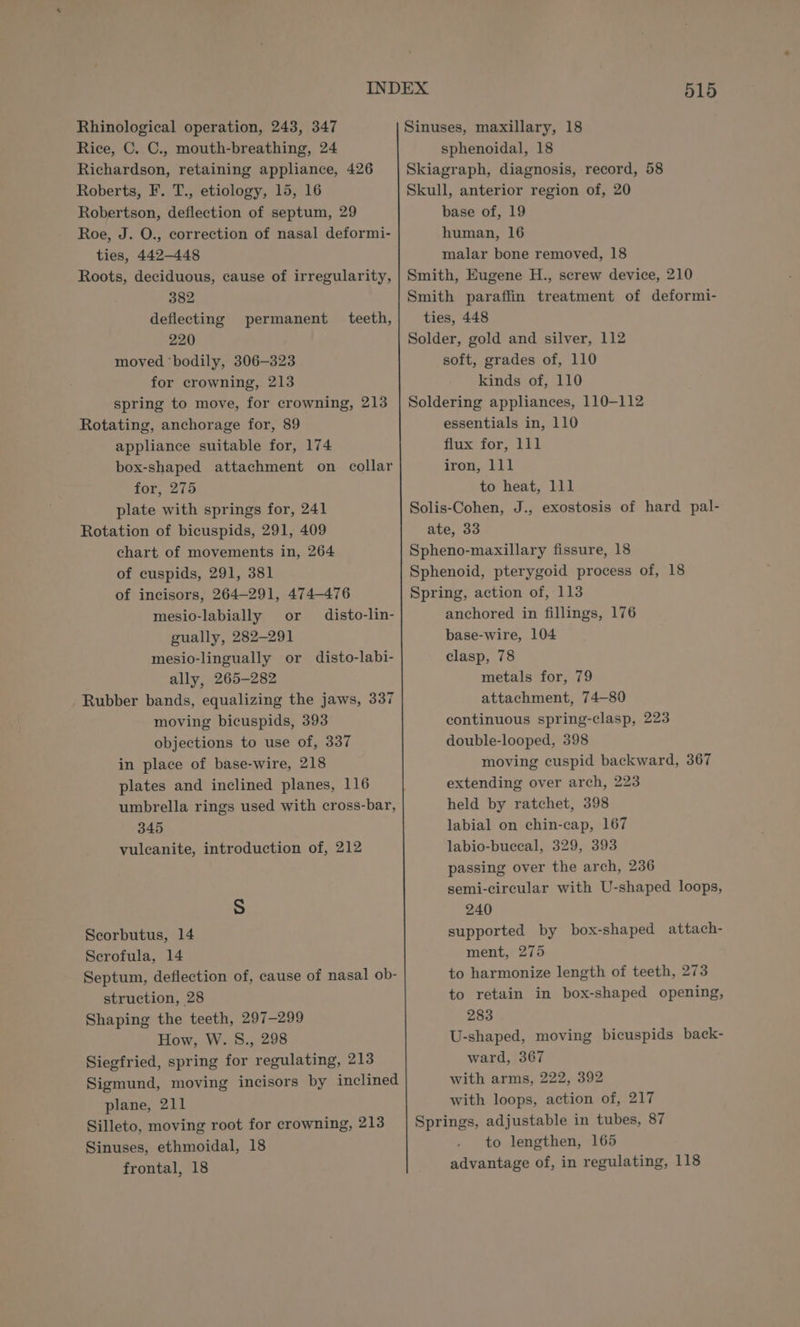 Rice, C. C., mouth-breathing, 24 Richardson, retaining appliance, 426 Roberts, F. T., etiology, 15, 16 Robertson, deflection of septum, 29 Roe, J. O., correction of nasal deformi- ties, 442-448 Roots, deciduous, cause of irregularity, 382 deflecting permanent teeth, 220 moved ‘bodily, 306-323 for crowning, 213 spring to move, for crowning, 213 Rotating, anchorage for, 89 appliance suitable for, 174 box-shaped attachment on collar for, 275 plate with springs for, 241 Rotation of bicuspids, 291, 409 chart of movements in, 264 of cuspids, 291, 381 of incisors, 264-291, 474-476 mesio-labially or disto-lin- gually, 282-291 mesio-lingually or disto-labi- ally, 265-282 Rubber bands, equalizing the jaws, 337 moving bicuspids, 393 objections to use of, 337 in place of base-wire, 218 plates and inclined planes, 116 umbrella rings used with cross-bar, 345 vulcanite, introduction of, 212 Ss Scorbutus, 14 Serofula, 14 Septum, deflection of, cause of nasal ob- struction, 28 Shaping the teeth, 297-299 How, W. 8., 298 Siegfried, spring for regulating, 213 Sigmund, moving incisors by inclined plane, 211 Silleto, moving root for crowning, 213 Sinuses, ethmoidal, 18 frontal, 18 515 sphenoidal, 18 Skiagraph, diagnosis, record, 58 Skull, anterior region of, 20 base of, 19 human, 16 malar bone removed, 18 Smith, Eugene H., screw device, 210 Smith paraffin treatment of deformi- ties, 448 Solder, gold and silver, 112 soft, grades of, 110 kinds of, 110 Soldering appliances, 110-112 essentials in, 110 flux for, 111 iron, 111 to heat, 111 Solis-Cohen, J., exostosis of hard pal- ate, 33 Spheno-maxillary fissure, 18 Sphenoid, pterygoid process of, 18 Spring, action of, 113 anchored in fillings, 176 base-wire, 104 clasp, 78 metals for, 79 attachment, 74—80 continuous spring-clasp, 223 double-looped, 398 moving cuspid backward, 367 extending over arch, 223 held by ratchet, 398 labial on chin-cap, 167 labio-buceal, 329, 393 passing over the arch, 236 semi-circular with U-shaped loops, 240 supported by box-shaped attach- ment, 275 to harmonize length of teeth, 273 to retain in box-shaped opening, 283 U-shaped, moving bicuspids back- ward, 367 with arms, 222, 392 with loops, action of, 217 Springs, adjustable in tubes, 87 to lengthen, 165 advantage of, in regulating, 118