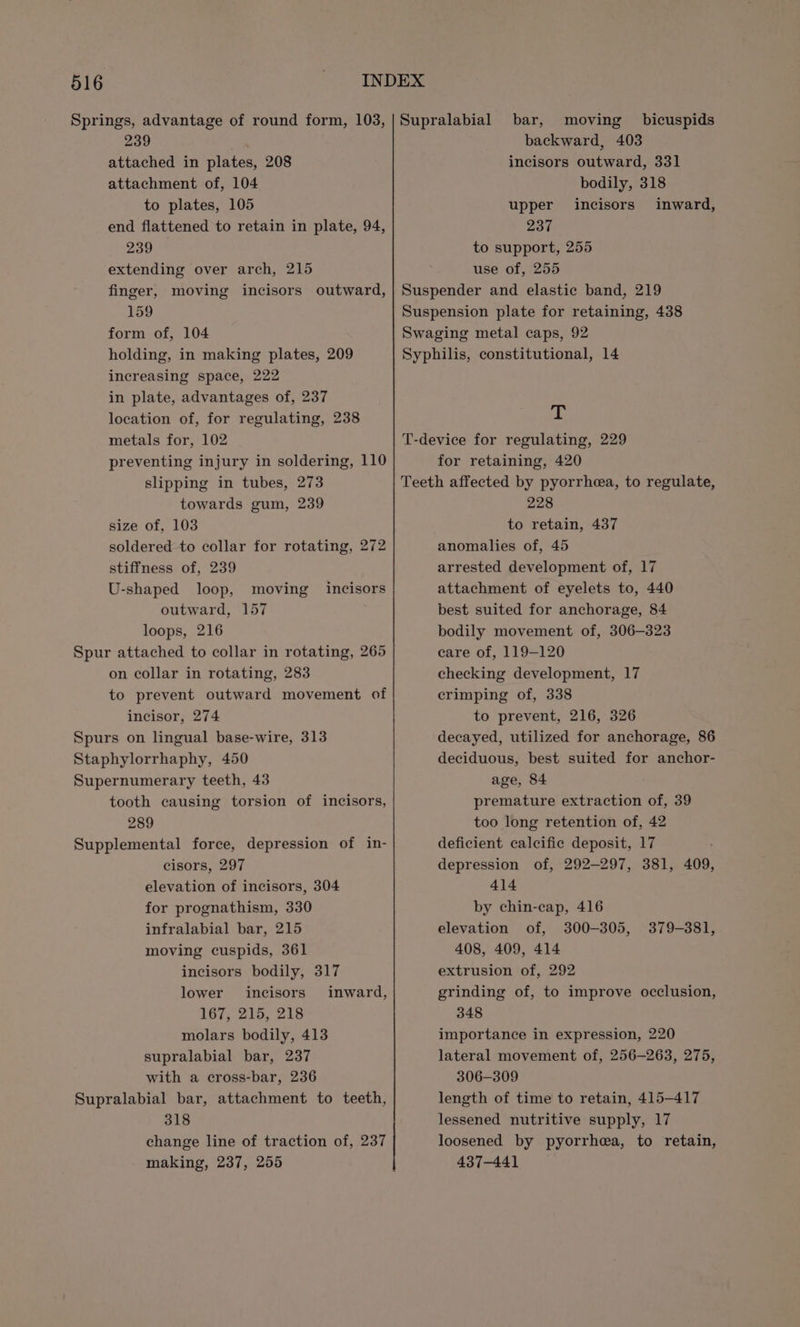 239 attached in plates, 208 attachment of, 104 to plates, 105 end flattened to retain in plate, 94, 239 extending over arch, 215 finger, moving incisors outward, 159 form of, 104 holding, in making plates, 209 increasing space, 222 in plate, advantages of, 237 location of, for regulating, 238 metals for, 102 preventing injury in soldering, 110 slipping in tubes, 273 towards gum, 239 size of, 103 soldered to collar for rotating, 272 stiffness of, 239 U-shaped loop, moving outward, 157 loops, 216 Spur attached to collar in rotating, 265 on collar in rotating, 283 to prevent outward movement of incisor, 274 Spurs on lingual base-wire, 313 Staphylorrhaphy, 450 Supernumerary teeth, 43 tooth causing torsion of incisors, 289 Supplemental force, depression of in- cisors, 297 elevation of incisors, 304 for prognathism, 330 infralabial bar, 215 moving cuspids, 361 incisors bodily, 317 lower incisors inward, 167, 215, 218 molars bodily, 413 supralabial bar, 237 with a cross-bar, 236 Supralabial bar, attachment to teeth, 318 change line of traction of, 237 making, 237, 255 incisors bar, moving bicuspids backward, 403 incisors outward, 331 bodily, 318 upper incisors inward, 237 to support, 255 use of, 255 Suspender and elastic band, 219 Suspension plate for retaining, 438 Swaging metal caps, 92 Syphilis, constitutional, 14 dé T-device for regulating, 229 for retaining, 420 Teeth affected by pyorrhea, to regulate, 228 to retain, 437 anomalies of, 45 arrested development of, 17 attachment of eyelets to, 440 best suited for anchorage, 84 bodily movement of, 306-323 care of, 119-120 checking development, 17 crimping of, 338 to prevent, 216, 326 decayed, utilized for anchorage, 86 deciduous, best suited for anchor- age, 84 premature extraction of, 39 too long retention of, 42 deficient calcific deposit, 17 depression of, 292-297, 381, 409, 414 by chin-cap, 416 elevation of, 300-305, 408, 409, 414 extrusion of, 292 grinding of, to improve occlusion, 348 importance in expression, 220 lateral movement of, 256-263, 275, 306-309 length of time to retain, 415-417 lessened nutritive supply, 17 loosened by pyorrhea, to retain, 437-441 379-381,