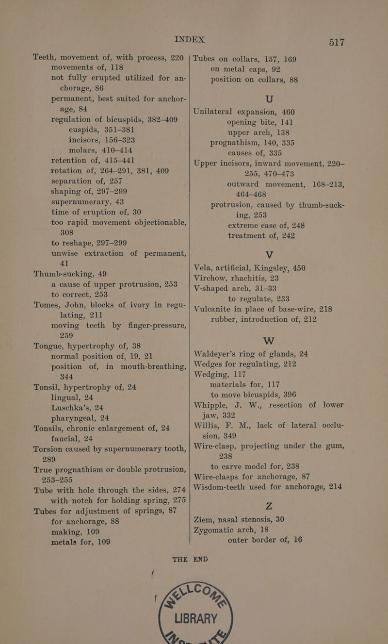 movements of, 118 chorage, 86 age, 84 regulation of bicuspids, 382-409 cuspids, 351-381 incisors, 156-323 molars, 410-414 retention of, 415-441 rotation of, 264-291, 381, 409 separation of, 257 shaping of, 297-299 supernumerary, 43 time of eruption of, 30 too rapid movement objectionable, 308 to reshape, 297-299 unwise extraction of permanent, 4] Thumb-sucking, 49 a cause of upper protrusion, 253 to correct, 253 Tomes, John, blocks of ivory in regu- lating, 211 moving teeth by finger-pressure, 259 Tongue, hypertrophy of, 38 normal position of, 19, 21 position of, in mouth-breathing, 344 Tonsil, hypertrophy of, 24 lingual, 24 Luschka’s, 24 pharyngeal, 24 Tonsils, chronic enlargement of, 24 faucial, 24 289 True prognathism or double protrusion, 253-255 on metal caps, 92 position on collars, 88 U Unilateral expansion, 460 opening bite, 141 upper arch, 138 prognathism, 140, 335 causes of, 335 Upper incisors, inward movement, 220- 255, 470-473 outward movement, 168-213, 464-468 protrusion, caused by thumb-suck- ing, 253 extreme case of, 248 treatment of, 242 V Vela, artificial, Kingsley, 450 Virchow, rhachitis, 23 V-shaped arch, 31-33 to regulate, 233 Vulcanite in place of base-wire, 218 rubber, introduction of, 212 W Waldeyer’s ring of glands, 24 Wedges for regulating, 212 Wedging, 117 materials for, 117 to move bicuspids, 396 Whipple, J. W., resection of lower jaw, 332 Willis, F. M., lack of lateral occlu- sion, 349 projecting under the gum, 238 to carve model for, 238 Wire-clasps for anchorage, 87 with notch for holding spring, 275 Tubes for adjustment of springs, 87 for anchorage, 88 making, 109 metals for, 109 Z Ziem, nasal stenosis, 30 Zygomatic arch, 18 outer border of, 16