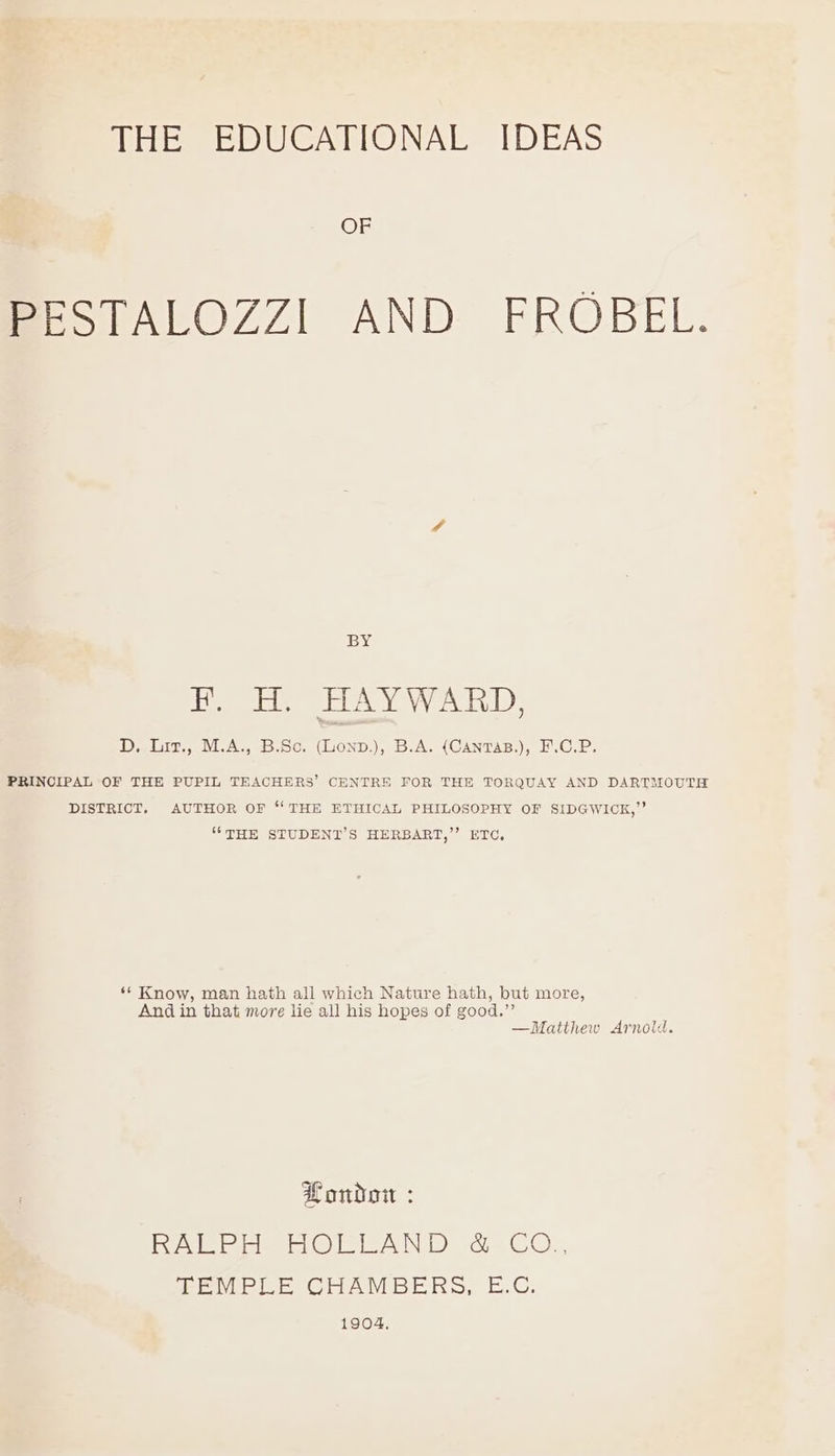 TEES EDUGALIONAE [DEAS OF PESTALOZZI AND FROBEL. BY F. H. HAYWARD, D. Lit., M.A., B.Sc. (Lonp.), B.A. (CantTaB.), F.C.P. PRINCIPAL OF THE PUPIL TEACHERS’ CENTRE FOR THE TORQUAY AND DARTMOUTH DISTRICT. AUTHOR OF ‘THE ETHICAL PHILOSOPHY OF SIDGWICK,”’ “THE STUDENT’S HERBART,’’ ETC, ‘* Know, man hath all which Nature hath, but more, And in that more lie all his hopes of good.”’ —Matthew Arnold. Londo : Bie ciao eA ca COG PEMPILE CHAMBERS, E.C. 1904,