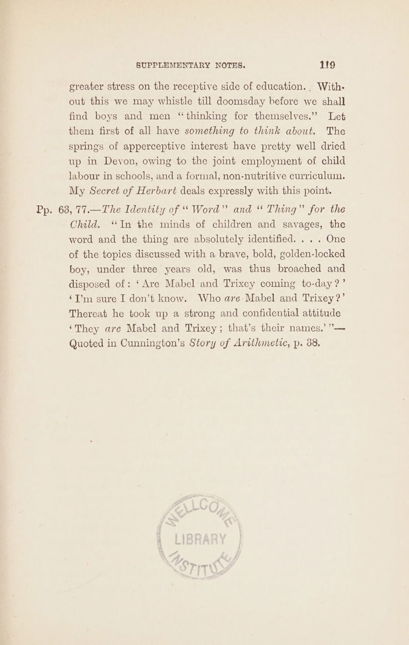 greater stress on the receptive side of education... With- out this we may whistle till doomsday before we shall find boys and men ‘thinking for themselves.” Let them first of all have something to think about. The springs of apperceptive interest have pretty well dried up in Devon, owing to the joint employment of child labour in schools, and a formal, non-nutritive curriculum. My Secret of Herbart deals expressly with this point. Pp. 63, 77.—The Identity of “* Word” and ** Thing” for the Child. ‘In the minds of children and savages, the word and the thing are absolutely identified. . .. One of the topics discussed with a brave, bold, golden-locked boy, under three years old, was thus broached and disposed of: ‘Are Mabel and Trixey coming to-day ?’ ‘I’m sure I don’t know. Who ave Mabel and Trixey?’ Thereat he took up a strong and confidential attitude ‘They are Mabel and Trixey; that’s their names.’ ””— Quoted in Cunnington’s Story of Arithmetic, p. 88.