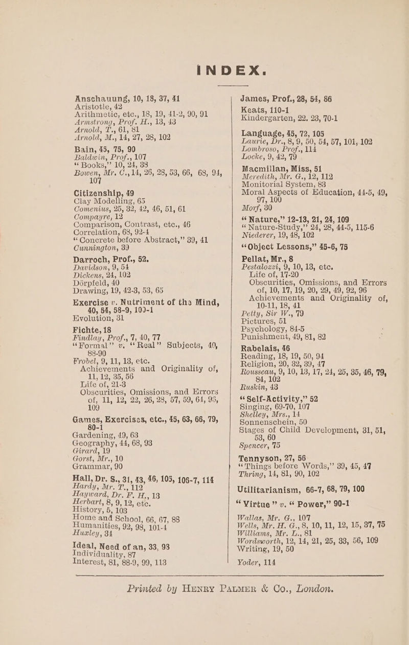 Anschauung, 10, 18, 37, 41 Aristotle, 42 Arithmetic, etc., 18, 19, 41-2, 90, 91 Armstrong, Prof. H., 138, 43 Arnold, T., 61, 81 Arnold, M., 14, 27, 28, 102 Bain, 45, 75, 90 Baldwin, Prof., 107 * Books,”’ 10, 24, 38 Bowen, Mr, C.,14, 26, 28, 58, 66, 68, 94, 107 Citizenship, 49 Clay Modelling, 65 Comenius, 25, 32, 42, 46, 51, 61 Compayre, 12 Comparison, Contrast, etc., 46 Correlation, 68, 92-4 ‘ Concrete before Abstract,’ 39, 41 Cunnington, 39 Darroch, Prof., 52. Davidson, 9, 54 Dickens, 24, 102 Dorpfeld, 40 Drawing, 19, 42-3, 53, 65 Exercise v. Nutriment of tha Mind, 40, 54, 58-9, 100-1 Evolution, 31 Fichte, 18 Findlay, Prof., 7, 40, T7 ‘“Mormal’ vw. ** Real” Subjects, 40, 88-90 robel, 9, 11, 18, ete. Achievements and Originality of, 11 12535756 Life of, 21-3 Obscurities, Omissions, and Hrrors of, 11, 12, 22, 26, 28, 57, 59, 64, 95, 109 Games, Exercises, etc., 45, 63, 66, 79, Gardening, 49, 63 Geography, 44, 68, 93 Girard, 19 Gorst, Mr., 10 Grammar, 90 Hall, Dr. &amp;., 31, 43, 46, 105, 106-7, 114 Hardy, Mr. T., 112 Hayward, Dr. F. ee es Herbart, 8, 9, 12, etc. History, 5, 103 ae oe School, 66, 67, 88 umanities, 92 = Hualey, 34 Pl ora Ideal, Need of an, 33, 98 Individuality, 87 Interest, 81, 88-9, 99, 113 James, Prof., 28, 54, 86 Keats, 110-1 Kindergarten, 22, 23, 70-1 Language, 45, 72, 105 Laurie, Dr., 8, 9, 50, 54, 57, 101, 102 Lombroso, Prof., 114 Locke, 9, 42, 79 Macmillan, Miss, 51 Meredith, Mr. G., 12, 112 Monitorial System, 83 Moral Aspects of Education, 44-5, 49, 97, 100 Morf, 30 ‘ Nature,” 12-13, 21, 24, 109 ‘“ Nature-Study,’’ 24, 28, 44-5, 115-6 Niederer, 19, 48, 102 “Object Lessons,” 45-6, 75 Pellat, Mr., 8 Pestalozzi, 9, 10, 18, etc. Life of, 17-20 Obscurities, Omissions, and Errors of, 10, 17, 19, 20, 29, 49, 92, 96 Achievements and Originality of, 10-11, 18, 41 Petty, Sir W., 79 Pictures, 51 Psychology, 84-5 Punishment, 49, 81, 82 Rabelais, 46 Reading, 18, 19, 50, 94 Religion, 20, 32, 39, 47 Rrra 10, 18, 17, 24, 25, 35, 46, 79, Ruskin, 43 %¢ Self-Activity,” 52 Singing, 69-70, 107 Shelley, Mrs., 14 Sonnenschein, 50 Stages of Child Development, 31, 51, 53, 60 Spencer, 75 Tennyson, 27, 56 ‘Things before Words,’ 39, 45, 47 Thring, 14, 81, 90, 102 Utilitarianism, 66-7, 68, 79, 100 “Virtue” v. * Power,” 90-1 Wallas, Mr. G., 107 Wells, Mr. H. G., 8, 10, 11, 12, 15, 87, 75 Williams, Mr. L., 8 Wordsworth, 12, 14, 21, 25, 338, 56, 109 Writing, 19, 50 Yoder, 114
