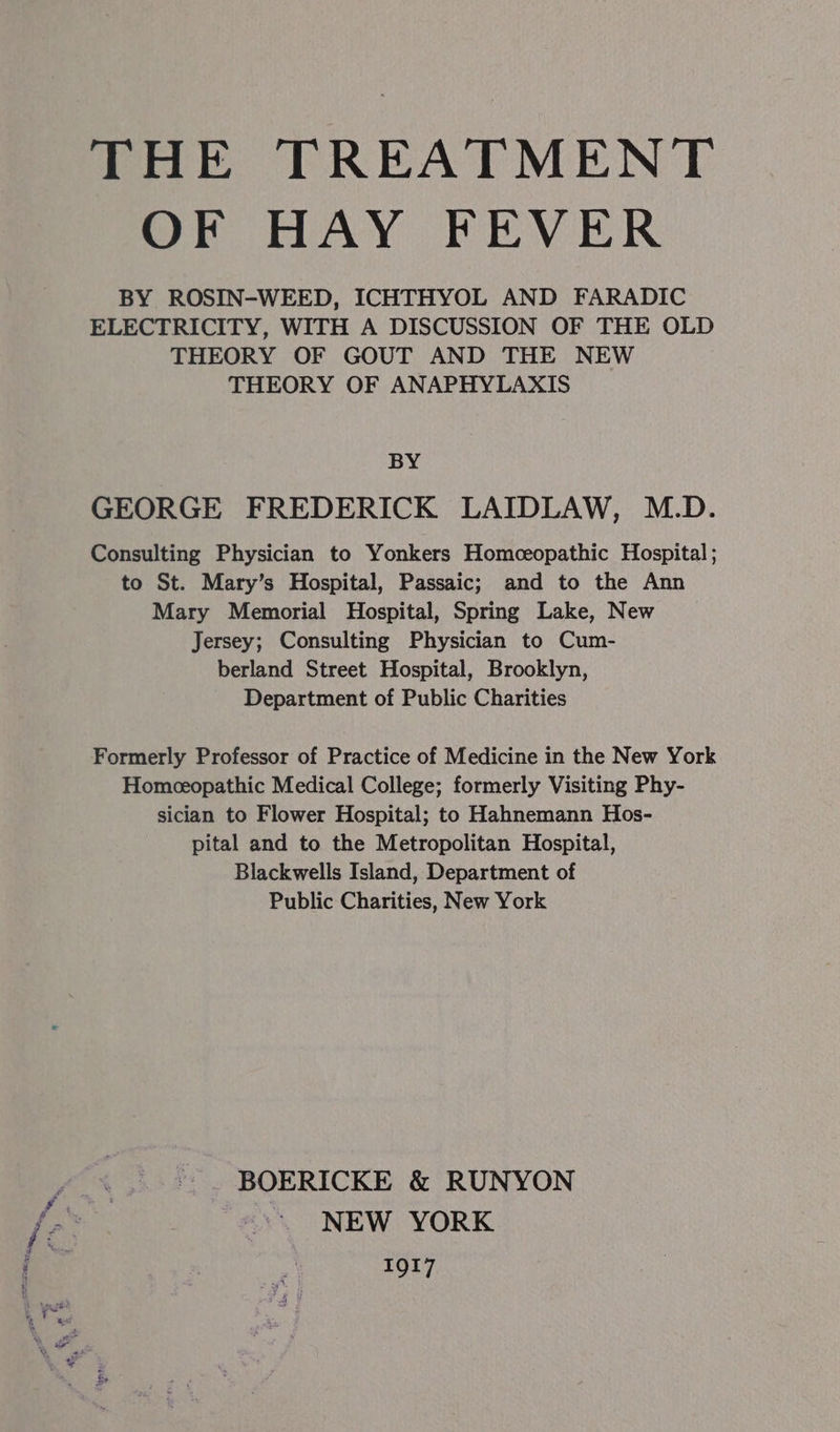 THE TREATMENT OF HAY FEVER BY ROSIN-WEED, ICHTHYOL AND FARADIC ELECTRICITY, WITH A DISCUSSION OF THE OLD THEORY OF GOUT AND THE NEW THEORY OF ANAPHYLAXIS BY GEORGE FREDERICK LAIDLAW, M.D. Consulting Physician to Yonkers Homceopathic Hospital; to St. Mary’s Hospital, Passaic; and to the Ann Mary Memorial Hospital, Spring Lake, New Jersey; Consulting Physician to Cum- berland Street Hospital, Brooklyn, Department of Public Charities Formerly Professor of Practice of Medicine in the New York Homeceopathic Medical College; formerly Visiting Phy- sician to Flower Hospital; to Hahnemann Hos- pital and to the Metropolitan Hospital, Blackwells Island, Department of Public Charities, New York BOERICKE &amp; RUNYON *~ NEW YORK 1gt7