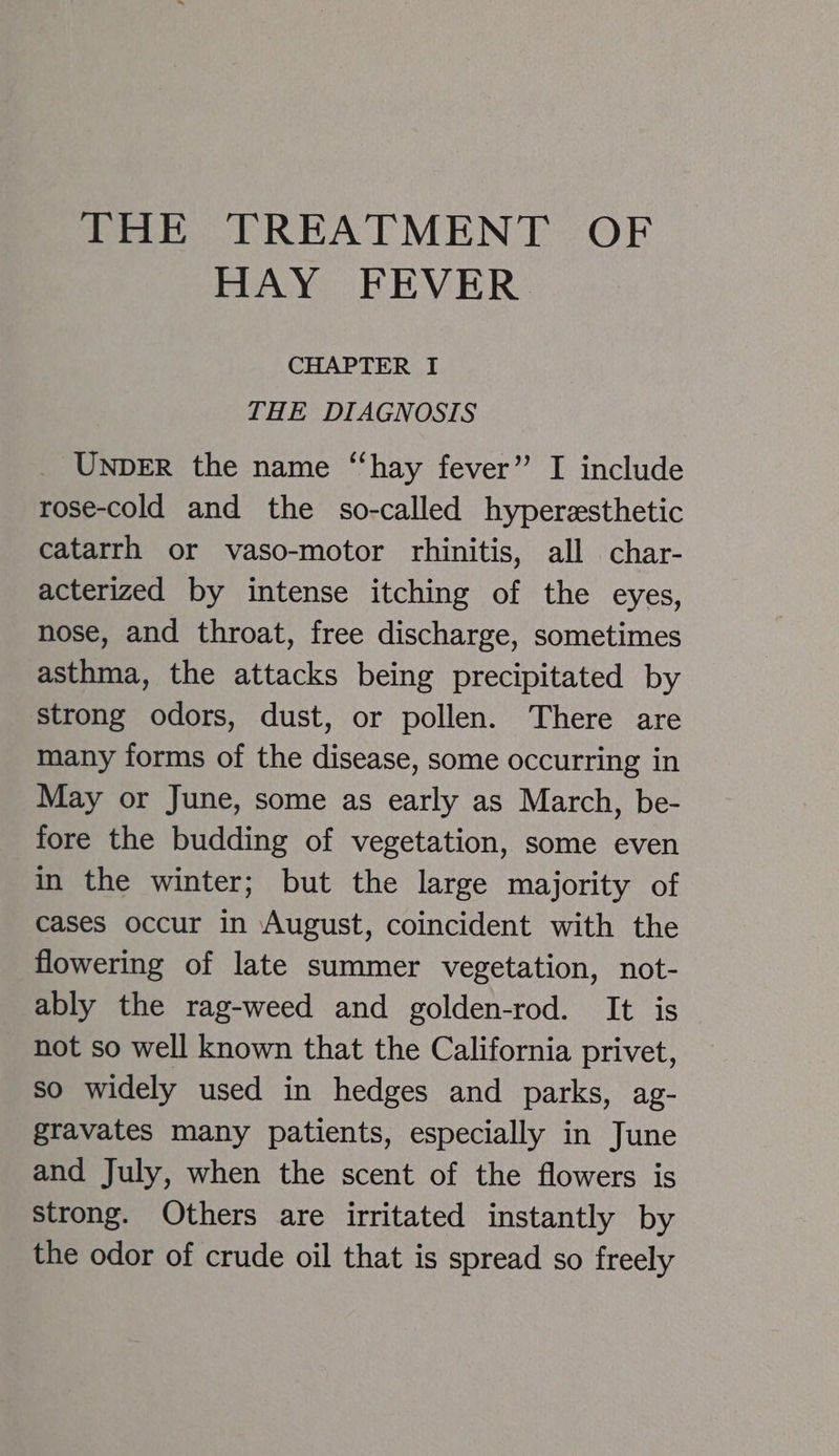 HAY FEVER CHAPTER I THE DIAGNOSIS UNDER the name ‘‘hay fever” I include rose-cold and the so-called hyperzsthetic catarrh or vaso-motor rhinitis, all char- acterized by intense itching of the eyes, nose, and throat, free discharge, sometimes asthma, the attacks being precipitated by strong odors, dust, or pollen. There are many forms of the disease, some occurring in May or June, some as early as March, be- fore the budding of vegetation, some even in the winter; but the large majority of cases occur in August, coincident with the flowering of late summer vegetation, not- ably the rag-weed and golden-rod. It is not so well known that the California privet, so widely used in hedges and parks, ag- gravates many patients, especially in June and July, when the scent of the flowers is Strong. Others are irritated instantly by the odor of crude oil that is spread so freely