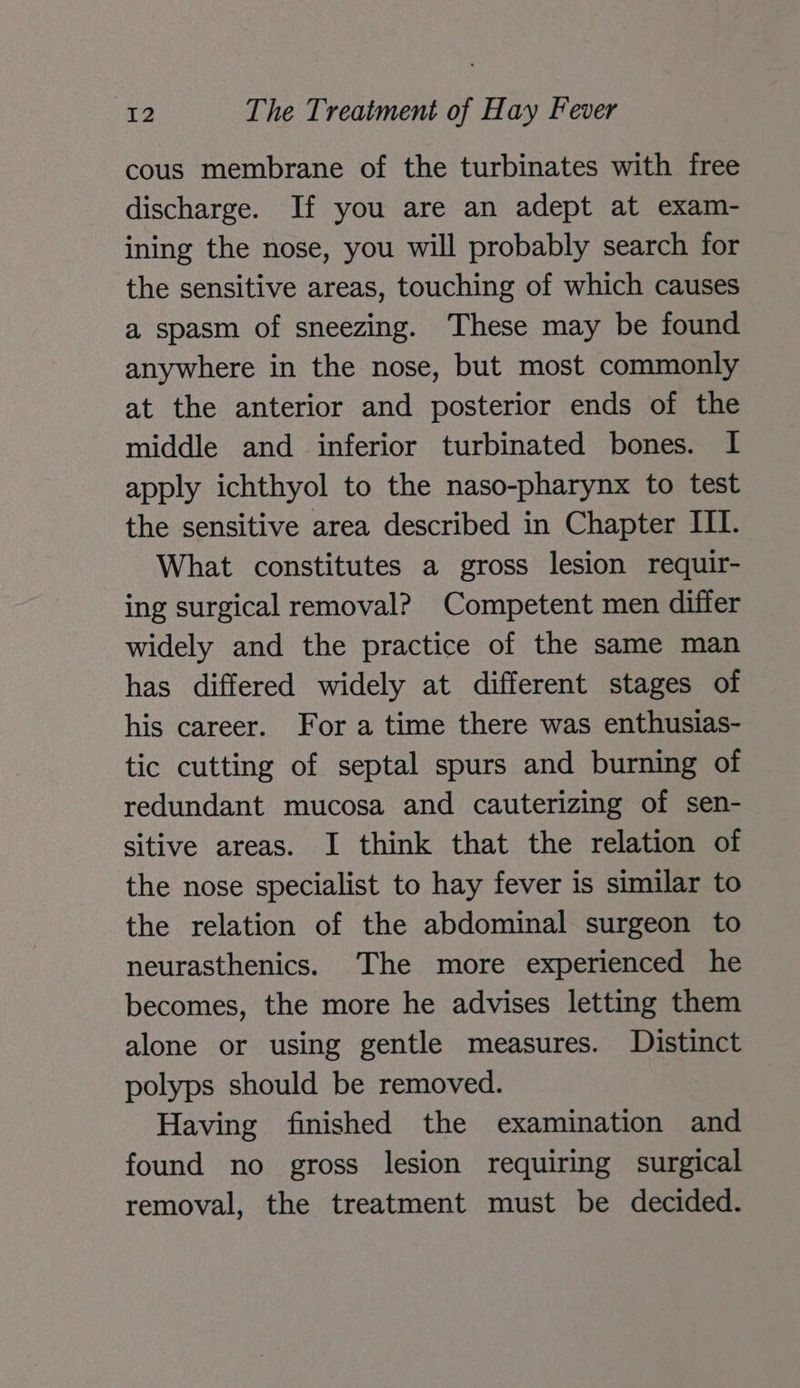 cous membrane of the turbinates with free discharge. If you are an adept at exam- ining the nose, you will probably search for the sensitive areas, touching of which causes a spasm of sneezing. These may be found anywhere in the nose, but most commonly at the anterior and posterior ends of the middle and inferior turbinated bones. I apply ichthyol to the naso-pharynx to test the sensitive area described in Chapter III. What constitutes a gross lesion requir- ing surgical removal? Competent men differ widely and the practice of the same man has differed widely at different stages of his career. For a time there was enthusias- tic cutting of septal spurs and burning of redundant mucosa and cauterizing of sen- sitive areas. I think that the relation of the nose specialist to hay fever is similar to the relation of the abdominal surgeon to neurasthenics. ‘The more experienced he becomes, the more he advises letting them alone or using gentle measures. Distinct polyps should be removed. Having finished the examination and found no gross lesion requiring surgical removal, the treatment must be decided.