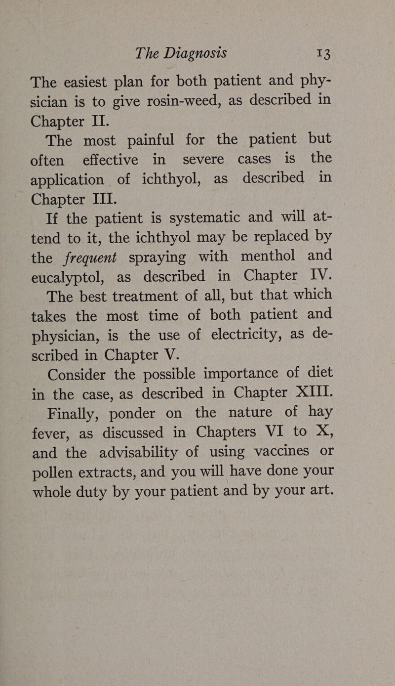 The easiest plan for both patient and phy- sician is to give rosin-weed, as described in Chapter II. The most painful for the patient but often effective in severe cases is the application of ichthyol, as described in Chapter III. If the patient is systematic and will at- tend to it, the ichthyol may be replaced by the frequent spraying with menthol and eucalyptol, as described in Chapter IV. The best treatment of all, but that which takes the most time of both patient and physician, is the use of electricity, as de- scribed in Chapter V. Consider the possible importance of diet in the case, as described in Chapter XIII. Finally, ponder on the nature of hay fever, as discussed in Chapters VI to X, and the advisability of using vaccines or pollen extracts, and you will have done your whole duty by your patient and by your art.