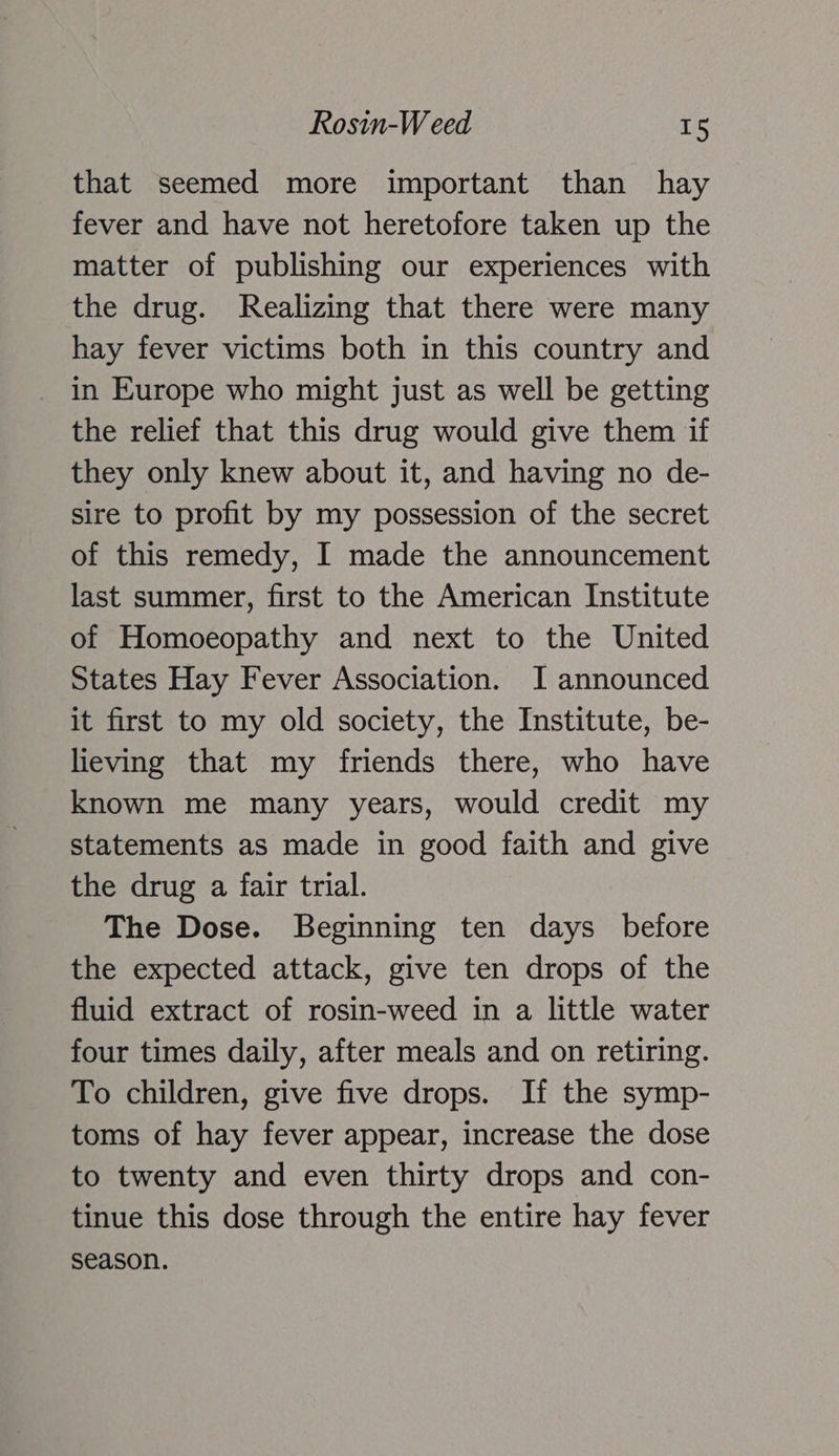 Rosin-W eed ils that seemed more important than hay fever and have not heretofore taken up the matter of publishing our experiences with the drug. Realizing that there were many hay fever victims both in this country and in Europe who might just as well be getting the relief that this drug would give them if they only knew about it, and having no de- sire to profit by my possession of the secret of this remedy, I made the announcement last summer, first to the American Institute of Homoeopathy and next to the United States Hay Fever Association. I announced it first to my old society, the Institute, be- lieving that my friends there, who have known me many years, would credit my statements as made in good faith and give the drug a fair trial. The Dose. Beginning ten days before the expected attack, give ten drops of the fluid extract of rosin-weed in a little water four times daily, after meals and on retiring. To children, give five drops. If the symp- toms of hay fever appear, increase the dose to twenty and even thirty drops and con- tinue this dose through the entire hay fever season.
