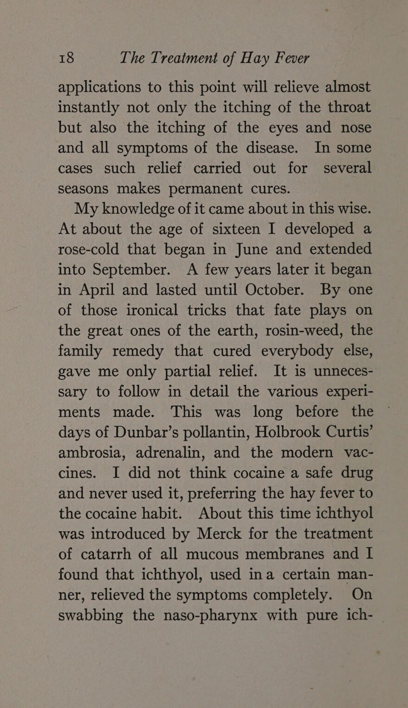 applications to this point will relieve almost instantly not only the itching of the throat but also the itching of the eyes and nose and all symptoms of the disease. In some cases such relief carried out for several seasons makes permanent cures. My knowledge of it came about in this wise. At about the age of sixteen I developed a rose-cold that began in June and extended into September. A few years later it began in April and lasted until October. By one of those ironical tricks that fate plays on the great ones of the earth, rosin-weed, the family remedy that cured everybody else, gave me only partial relief. It is unneces- sary to follow in detail the various experi- ments made. This was long before the days of Dunbar’s pollantin, Holbrook Curtis’ ambrosia, adrenalin, and the modern vac- cines. I did not think cocaine a safe drug and never used it, preferring the hay fever to the cocaine habit. About this time ichthyol was introduced by Merck for the treatment of catarrh of all mucous membranes and I found that ichthyol, used ina certain man- ner, relieved the symptoms completely. On swabbing the naso-pharynx with pure ich-