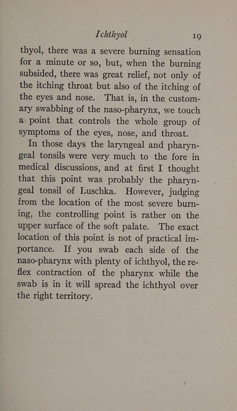 thyol, there was a severe burning sensation for a minute or so, but, when the burning subsided, there was great relief, not only of the itching throat but also of the itching of the eyes and nose. That is, in the custom- ary swabbing of the naso-pharynx, we touch a. point that controls the whole group of symptoms of the eyes, nose, and throat. In those days the laryngeal and pharyn- geal tonsils were very much to the fore in medical discussions, and at first I thought that this point was probably the pharyn- geal tonsil of Luschka. However, judging from the location of the most severe burn- ing, the controlling point is rather on the upper surface of the soft palate. The exact location of this point is not of practical im- portance. If you swab each side of the naso-pharynx with plenty of ichthyol, the re- flex contraction of the pharynx while the swab is in it will spread the ichthyol over the right territory.