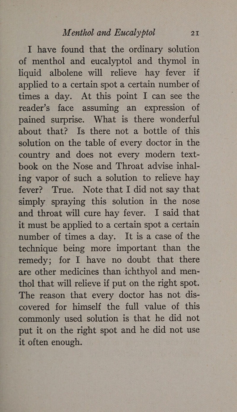 I have found that the ordinary solution of menthol and eucalyptol and thymol in liquid albolene will relieve hay fever if applied to a certain spot a certain number of times a day. At this point I can see the reader’s face assuming an expression of pained surprise. What is there wonderful about that? Is there not a bottle of this solution on the table of every doctor in the country and does not every modern text- book on the Nose and Throat advise inhal- ing vapor of such a solution to relieve hay fever? True. Note that I did not say that simply spraying this solution in the nose and throat will cure hay fever. I said that it must be applied to a certain spot a certain number of times a day. It is a case of the technique being more important than the remedy; for I have no doubt that there are other medicines than ichthyol and men- thol that will relieve if put on the right spot. The reason that every doctor has not dis- covered for himself the full value of this commonly used solution is that he did not put it on the right spot and he did not use it often enough.