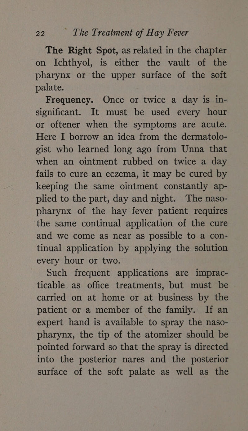 The Right Spot, as related in the chapter on Ichthyol, is either the vault of the pharynx or the upper surface of the soft palate. Frequency. Once or twice a day is in- significant. It must be used every hour or oftener when the symptoms are acute. Here I borrow an idea from the dermatolo- gist who learned long ago from Unna that when an ointment rubbed on twice a day fails to cure an eczema, it may be cured by keeping the same ointment constantly ap- plied to the part, day and night. The naso- pharynx of the hay fever patient requires the same continual application of the cure and we come as near as possible to a con- tinual application by applying the solution every hour or two. Such frequent applications are imprac- ticable as office treatments, but must be carried on at home or at business by the patient or a member of the family. If an expert hand is available to spray the naso- pharynx, the tip of the atomizer should be pointed forward so that the spray is directed into the posterior nares and the posterior surface of the soft palate as well as the