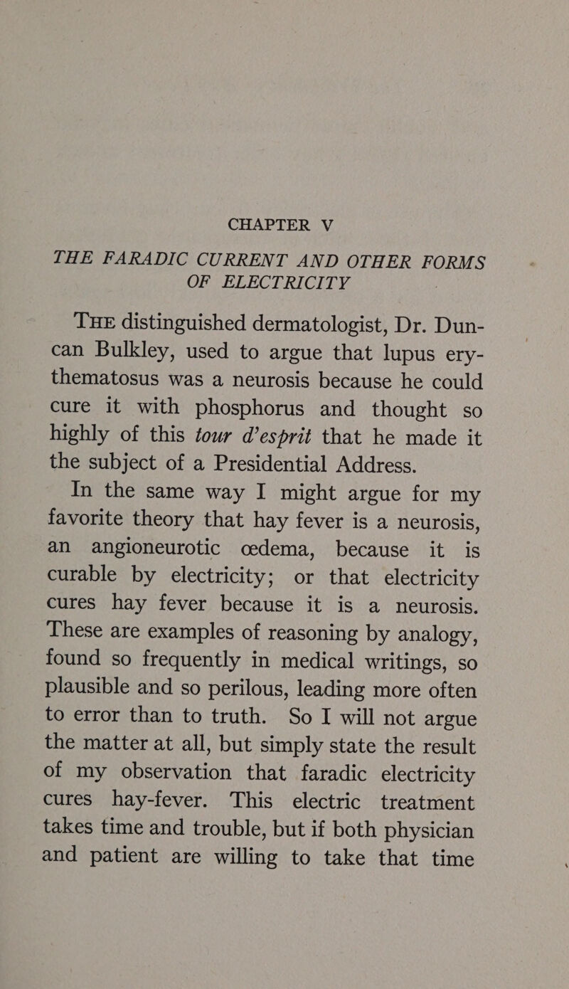 THE FARADIC CURRENT AND OTHER FORMS OF ELECTRICITY THE distinguished dermatologist, Dr. Dun- can Bulkley, used to argue that lupus ery- thematosus was a neurosis because he could cure it with phosphorus and thought so highly of this tour d’esprit that he made it the subject of a Presidential Address. In the same way I might argue for my favorite theory that hay fever is a neurosis, an angioneurotic oedema, because it is curable by electricity; or that electricity cures hay fever because it is a neurosis. These are examples of reasoning by analogy, found so frequently in medical writings, so plausible and so perilous, leading more often to error than to truth. So I will not argue the matter at all, but simply state the result of my observation that faradic electricity cures hay-fever. This electric treatment takes time and trouble, but if both physician and patient are willing to take that time