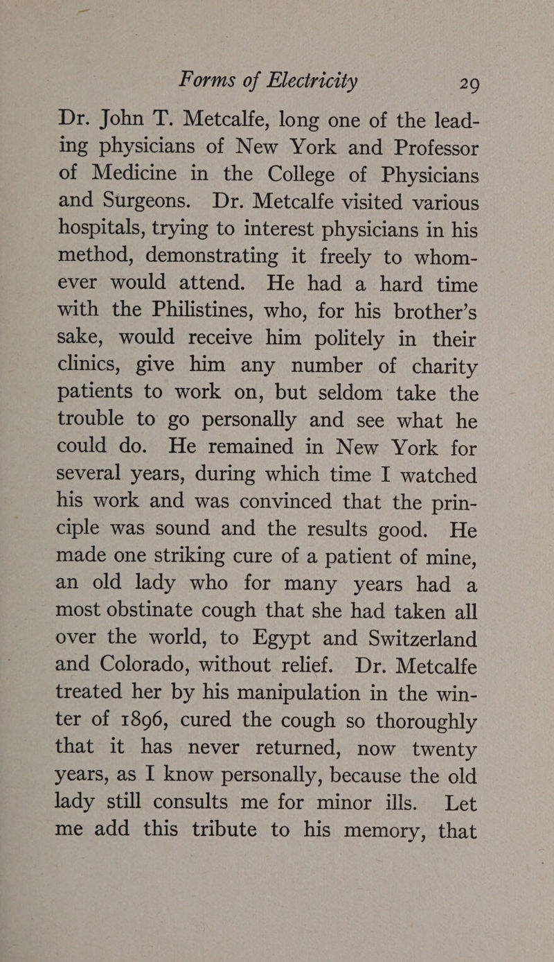 Dr. John T. Metcalfe, long one of the lead- ing physicians of New York and Professor of Medicine in the College of Physicians and Surgeons. Dr. Metcalfe visited various hospitals, trying to interest physicians in his method, demonstrating it freely to whom- ever would attend. He had a hard time with the Philistines, who, for his brother’s sake, would receive him politely in their clinics, give him any number of charity patients to work on, but seldom take the trouble to go personally and see what he could do. He remained in New York for several years, during which time I watched his work and was convinced that the prin- ciple was sound and the results good. He made one striking cure of a patient of mine, an old lady who for many years had a most obstinate cough that she had taken all over the world, to Egypt and Switzerland and Colorado, without relief. Dr. Metcalfe treated her by his manipulation in the win- ter of 1896, cured the cough so thoroughly that it has never returned, now twenty years, as I know personally, because the old lady still consults me for minor ills. Let me add this tribute to his memory, that