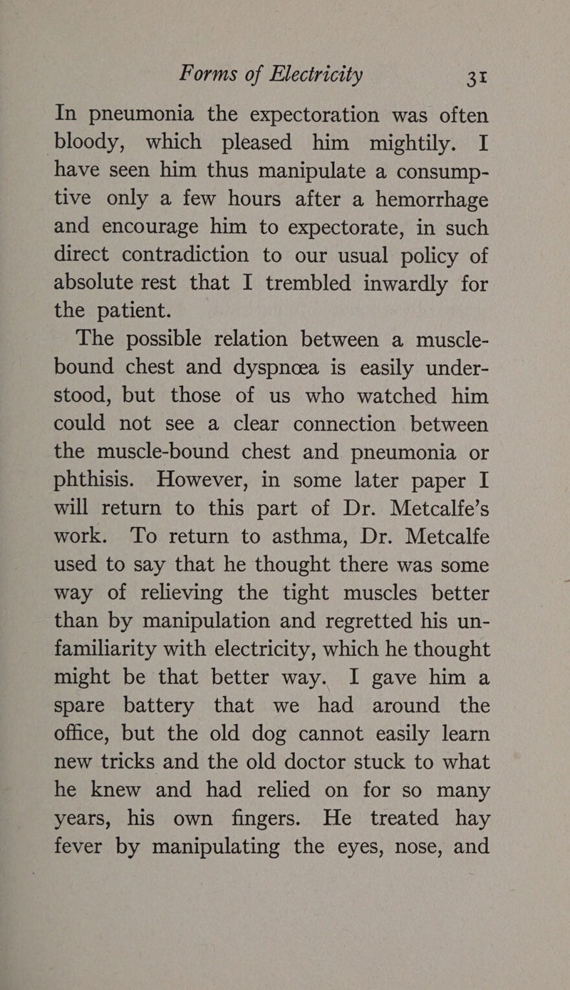 In pneumonia the expectoration was often bloody, which pleased him mightily. I have seen him thus manipulate a consump- tive only a few hours after a hemorrhage and encourage him to expectorate, in such direct contradiction to our usual policy of absolute rest that I trembled inwardly for the patient. The possible relation between a muscle- bound chest and dyspnoea is easily under- stood, but those of us who watched him could not see a clear connection between the muscle-bound chest and pneumonia or phthisis. However, in some later paper I will return to this part of Dr. Metcalfe’s work. To return to asthma, Dr. Metcalfe used to say that he thought there was some way of relieving the tight muscles better than by manipulation and regretted his un- familiarity with electricity, which he thought might be that better way. I gave him a spare battery that we had around the office, but the old dog cannot easily learn new tricks and the old doctor stuck to what he knew and had relied on for so many years, his own fingers. He treated hay fever by manipulating the eyes, nose, and