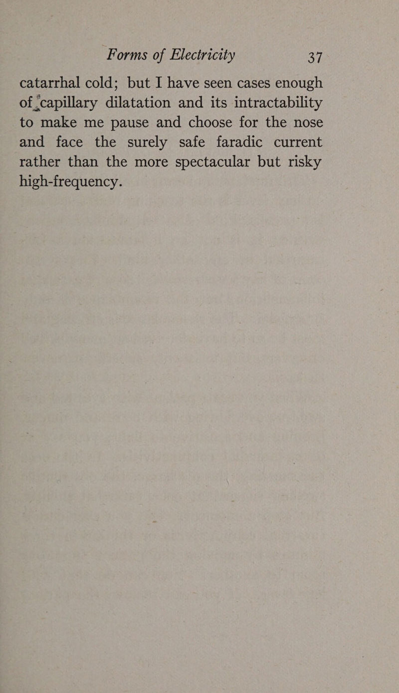 catarrhal cold; but I have seen cases enough of capillary dilatation and its intractability to make me pause and choose for the nose and face the surely safe faradic current rather than the more spectacular but risky high-frequency.