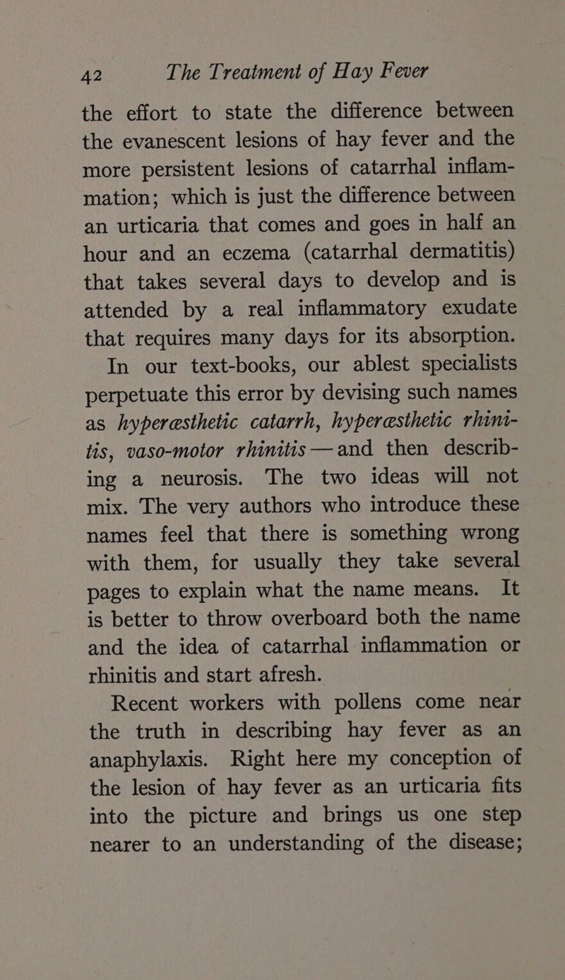 the effort to state the difference between the evanescent lesions of hay fever and the more persistent lesions of catarrhal inflam- mation; which is just the difference between an urticaria that comes and goes in half an hour and an eczema (catarrhal dermatitis) that takes several days to develop and is attended by a real inflammatory exudate that requires many days for its absorption. In our text-books, our ablest specialists perpetuate this error by devising such names as hyperesthetic catarrh, hyperesthetic rhini- tis, vaso-motor rhinitis—and then describ- ing a neurosis. The two ideas will not mix. The very authors who introduce these names feel that there is something wrong with them, for usually they take several pages to explain what the name means. It is better to throw overboard both the name and the idea of catarrhal inflammation or rhinitis and start afresh. Recent workers with pollens come near the truth in describing hay fever as an anaphylaxis. Right here my conception of the lesion of hay fever as an urticaria fits into the picture and brings us one step nearer to an understanding of the disease;