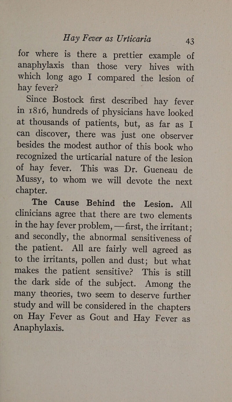 for where is there a prettier example of anaphylaxis than those very hives with which long ago I compared the lesion of hay fever? Since Bostock first described hay fever in 1816, hundreds of physicians have looked at thousands of patients, but, as far as I can discover, there was just one observer besides the modest author of this book who recognized the urticarial nature of the lesion of hay fever. This was Dr. Gueneau de Mussy, to whom we will devote the next chapter. The Cause Behind the Lesion. All clinicians agree that there are two elements in the hay fever problem, —first, the irritant ; and secondly, the abnormal sensitiveness of the patient. All are fairly well agreed as to the irritants, pollen and dust; but what makes the patient sensitive? This is still the dark side of the subject. Among the many theories, two seem to deserve further study and will be considered in the chapters on Hay Fever as Gout and Hay Fever as Anaphylaxis.