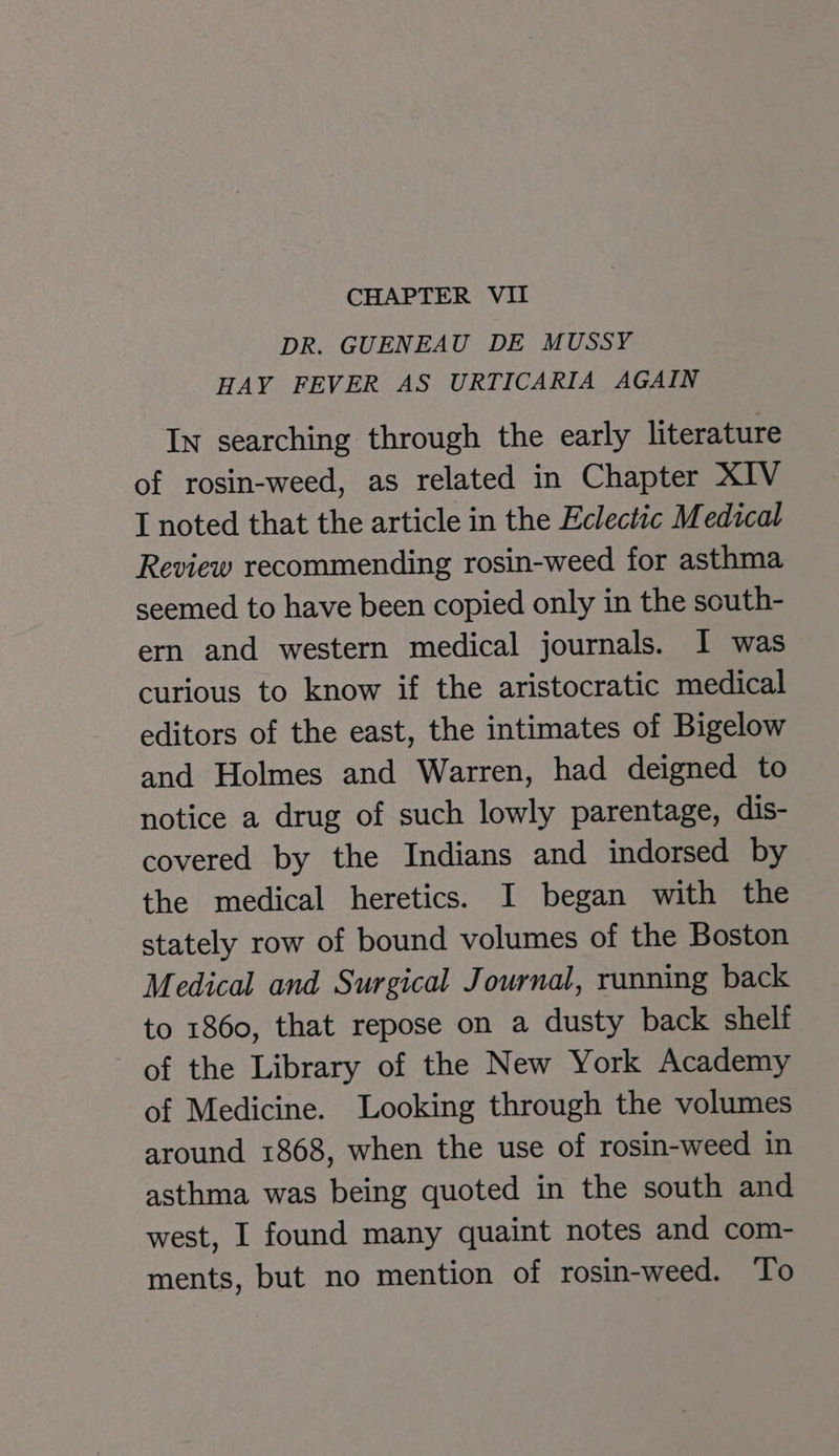 DR. GUENEAU DE MUSSY HAY FEVER AS URTICARIA AGAIN In searching through the early literature of rosin-weed, as related in Chapter XIV I noted that the article in the Eclectic Medical Review recommending rosin-weed for asthma seemed to have been copied only in the south- ern and western medical journals. I was curious to know if the aristocratic medical editors of the east, the intimates of Bigelow and Holmes and Warren, had deigned to notice a drug of such lowly parentage, dis- covered by the Indians and indorsed by the medical heretics. I began with the stately row of bound volumes of the Boston Medical and Surgical Journal, running back to 1860, that repose on a dusty back shelf of the Library of the New York Academy of Medicine. Looking through the volumes around 1868, when the use of rosin-weed in asthma was being quoted in the south and west, I found many quaint notes and com- ments, but no mention of rosin-weed. To