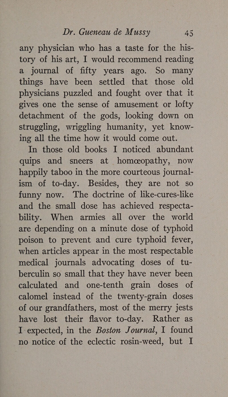 any physician who has a taste for the his- tory of his art, I would recommend reading a journal of fifty years ago. So many things have been settled that those old physicians puzzled and fought over that it gives one the sense of amusement or lofty detachment of the gods, looking down on struggling, wriggling humanity, yet know- ing all the time how it would come out. In those old books I noticed abundant quips and sneers at homceopathy, now happily taboo in the more courteous journal- ism of to-day. Besides, they are not so funny now. The doctrine of like-cures-like and the small dose has achieved respecta- bility. When armies all over the world are depending on a minute dose of typhoid poison to prevent and cure typhoid fever, when articles appear in the most respectable medical journals advocating doses of tu- berculin so small that they have never been calculated and one-tenth grain doses of calomel instead of the twenty-grain doses of our grandfathers, most of the merry jests have lost their flavor to-day. Rather as I- expected, in the Boston Journal, I found no notice of the eclectic rosin-weed, but I