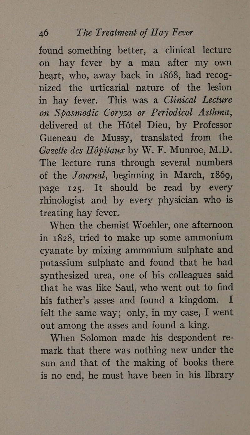 found something better, a clinical lecture on hay fever by a man after my own heart, who, away back in 1868, had recog- nized the urticarial nature of the lesion in hay fever. This was a Clinical Lecture on Spasmodic Coryza or Periodical Asthma, delivered at the Hétel Dieu, by Professor Gueneau de Mussy, translated from the Gazette des Hopitaux by W. F. Munroe, M.D. The lecture runs through several numbers of the Journal, beginning in March, 1869, page 125. It should be read by every rhinologist and by every physician who is treating hay fever. When the chemist Woehler, one afternoon in 1828, tried to make up some ammonium cyanate by mixing ammonium sulphate and potassium sulphate and found that he had synthesized urea, one of his colleagues said that he was like Saul, who went out to find his father’s asses and found a kingdom. I felt the same way; only, in my case, I went out among the asses and found a king. When Solomon made his despondent re- mark that there was nothing new under the sun and that of the making of books there is no end, he must have been in his library