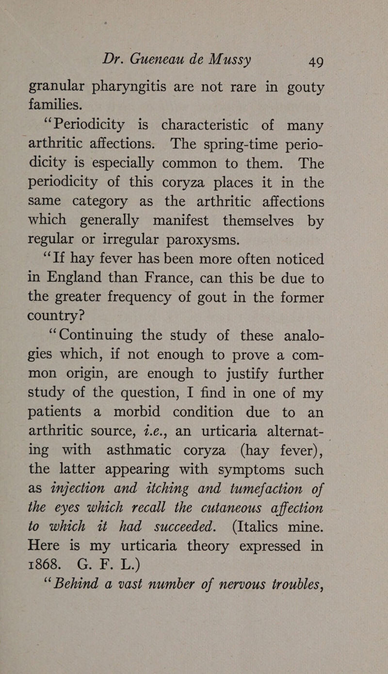 granular pharyngitis are not rare in gouty families. “Periodicity is characteristic of many arthritic affections. The spring-time perio- dicity is especially common to them. The periodicity of this coryza places it in the same category as the arthritic affections which generally manifest themselves by regular or irregular paroxysms. “Tf hay fever has been more often noticed in England than France, can this be due to the greater frequency of gout in the former country? “Continuing the study of these analo- gies which, if not enough to prove a com- mon origin, are enough to justify further study of the question, I find in one of my patients a morbid condition due to an arthritic source, 7.e., an urticaria alternat-— ing with asthmatic coryza (hay fever), the latter appearing with symptoms such as injection and itching and tumefaction of the eyes which recall the cutaneous affection to which it had succeeded. (Italics mine. Here is my urticaria theory expressed in 1868. G. F. L.) “Behind a vast number of nervous troubles,