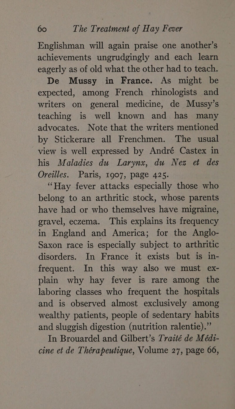 Englishman will again praise one another’s achievements ungrudgingly and each learn eagerly as of old what the other had to teach. De Mussy in France. As might be expected, among French rhinologists and writers on general medicine, de Mussy’s teaching is well known and has many advocates. Note that the writers mentioned by Stickerare all Frenchmen. The usual view is well expressed by André Castex in his Maladies du Larynx, du Nez et des Oreilles. Paris, 1907, page 425. “Hay fever attacks especially those who belong to an arthritic stock, whose parents have had or who themselves have migraine, gravel, eczema. ‘This explains its frequency in England and America; for the Anglo- Saxon race is especially subject to arthritic disorders. In France it exists but is in- frequent. In this way also we must ex- plain why hay fever is rare among the laboring classes who frequent the hospitals and is observed almost exclusively among wealthy patients, people of sedentary habits and sluggish digestion (nutrition ralentie).” In Brouardel and Gilbert’s Traité de Médi- cine et de Thérapeutique, Volume 27, page 66,