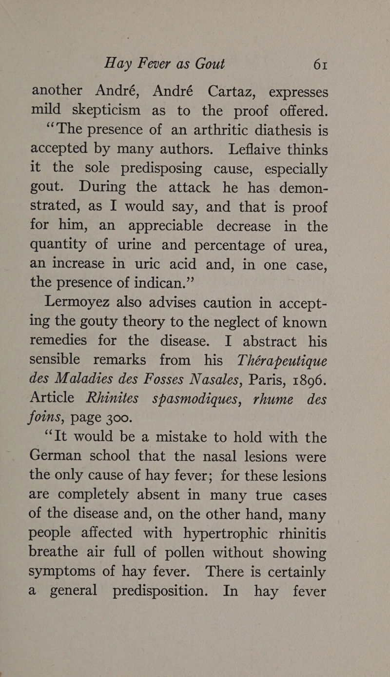 another André, André Cartaz, expresses mild skepticism as to the proof offered. “The presence of an arthritic diathesis is accepted by many authors. Leflaive thinks it the sole predisposing cause, especially gout. During the attack he has demon- strated, as I would say, and that is proof for him, an appreciable decrease in the quantity of urine and percentage of urea, an increase in uric acid and, in one case, the presence of indican.”’ Lermoyez also advises caution in accept- ing the gouty theory to the neglect of known remedies for the disease. I abstract his sensible remarks from his Thérapeutique des Maladies des Fosses Nasales, Paris, 1806. Article Rhinites spasmodiques, rhume des foms, page 300. “It would be a mistake to hold with the German school that the nasal lesions were the only cause of hay fever; for these lesions are completely absent in many true cases of the disease and, on the other hand, many people affected with hypertrophic rhinitis breathe air full of pollen without showing symptoms of hay fever. There is certainly a general predisposition. In hay fever