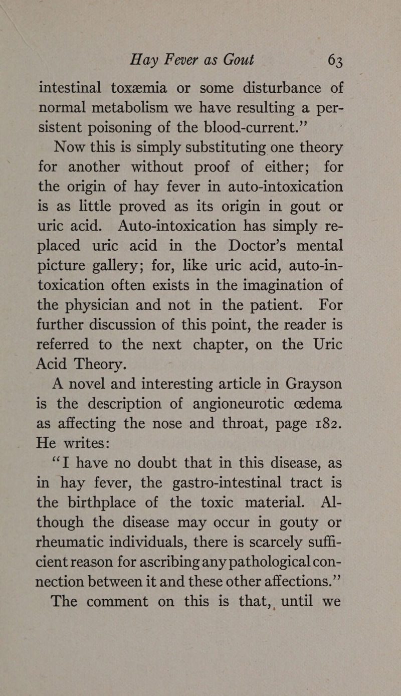 intestinal toxemia or some disturbance of normal metabolism we have resulting a per- sistent poisoning of the blood-current.”’ Now this is simply substituting one theory for another without proof of either; for the origin of hay fever in auto-intoxication is as little proved as its origin in gout or uric acid. Auto-intoxication has simply re- placed uric acid in the Doctor’s mental picture gallery; for, like uric acid, auto-in- toxication often exists in the imagination of the physician and not in the patient. For further discussion of this point, the reader is referred to the next chapter, on the Uric Acid Theory. A novel and interesting article in Grayson is the description of angioneurotic oedema as affecting the nose and throat, page 182. He writes: “T have no doubt that in this disease, as in hay fever, the gastro-intestinal tract is the birthplace of the toxic material. Al- though the disease may occur in gouty or rheumatic individuals, there is scarcely suffh- cient reason for ascribing any pathological con- nection between it and these other affections.” The comment on this is that, until we