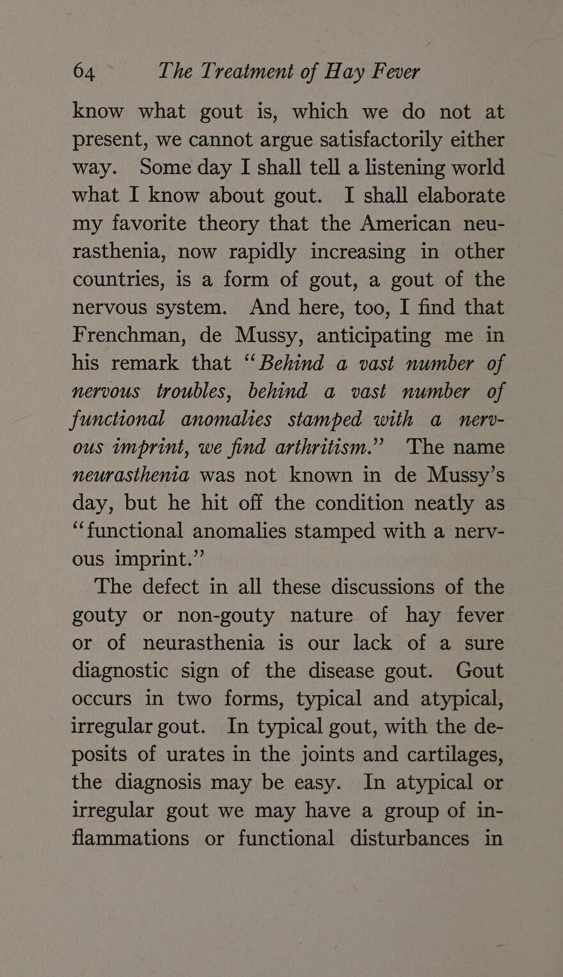 know what gout is, which we do not at present, we cannot argue satisfactorily either way. Some day I shall tell a listening world what I know about gout. I shall elaborate my favorite theory that the American neu- rasthenia, now rapidly increasing in other countries, is a form of gout, a gout of the nervous system. And here, too, I find that Frenchman, de Mussy, anticipating me in his remark that ‘Behind a vast number of nervous troubles, behind a vast number of functional anomalies stamped with a_ nerv- ous imprint, we find arthritism.” The name neurasthenia was not known in de Mussy’s day, but he hit off the condition neatly as ‘functional anomalies stamped with a nerv- ous imprint.” The defect in all these discussions of the gouty or non-gouty nature of hay fever or of neurasthenia is our lack of a sure diagnostic sign of the disease gout. Gout occurs in two forms, typical and atypical, irregular gout. In typical gout, with the de- posits of urates in the joints and cartilages, the diagnosis may be easy. In atypical or irregular gout we may have a group of in- flammations or functional disturbances in