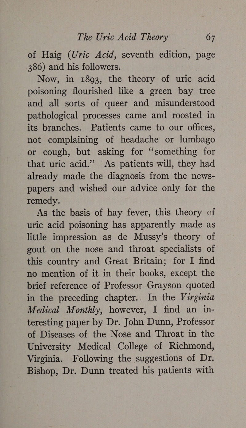 of Haig (Uric Acid, seventh edition, page 386) and his followers. Now, in 1893, the theory of uric acid poisoning flourished like a green bay tree and all sorts of queer and misunderstood pathological processes came and roosted in its branches. Patients came to our offices, not complaining of headache or lumbago or cough, but asking for “something for that uric acid.” As patients will, they had already made the diagnosis from the news- papers and wished our advice only for the remedy. As the basis of hay fever, this theory of uric acid poisoning has apparently made as little impression as de Mussy’s theory of gout on the nose and throat specialists of this country and Great Britain; for I find no mention of it in their books, except the brief reference of Professor Grayson quoted in the preceding chapter.. In the Virginia Medical Monthly, however, I find an in- teresting paper by Dr. John Dunn, Professor of Diseases of the Nose and Throat in the University Medical College of Richmond, Virginia. Following the suggestions of Dr. Bishop, Dr. Dunn treated his patients with