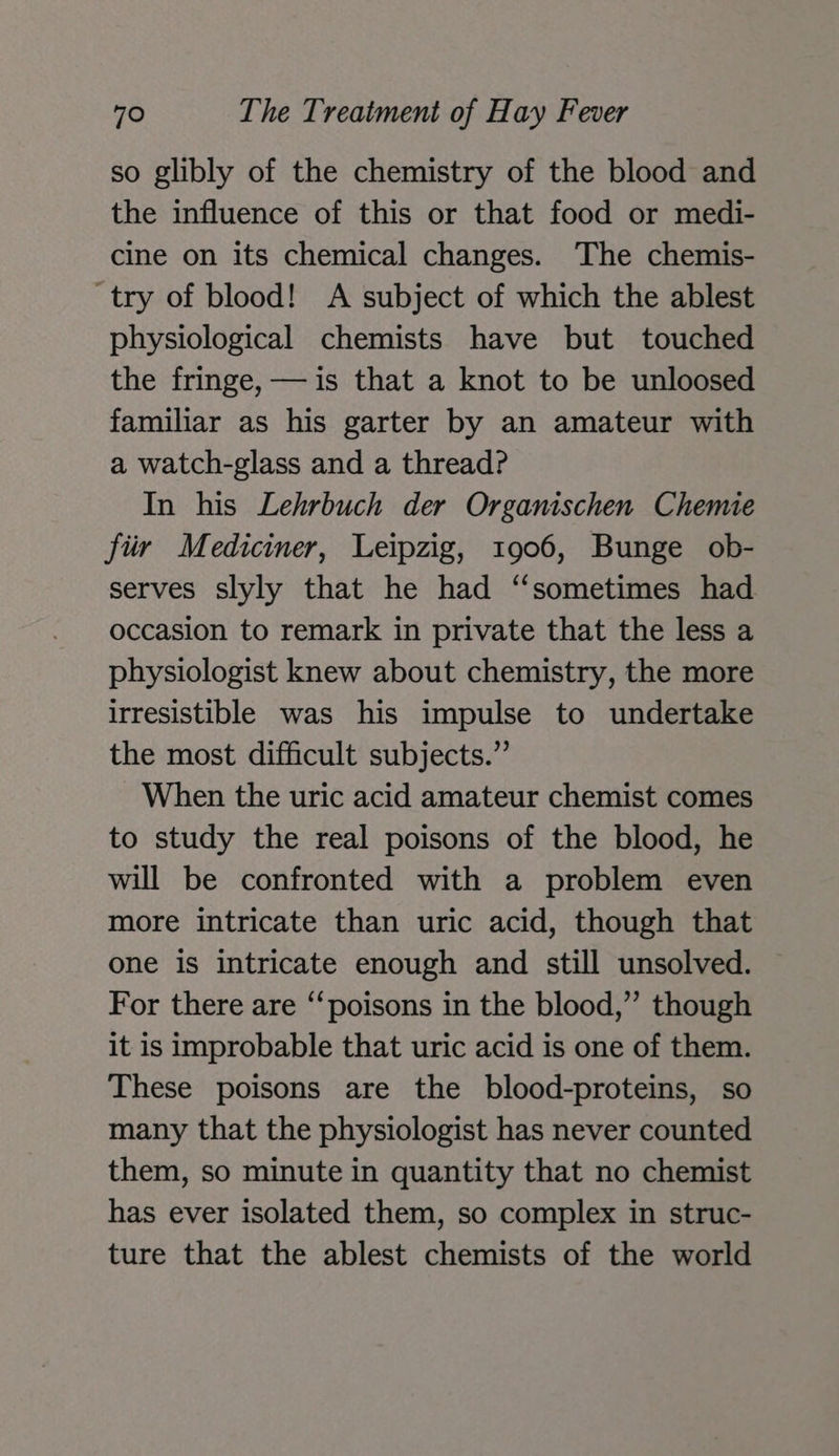 so glibly of the chemistry of the blood and the influence of this or that food or medi- cine on its chemical changes. The chemis- try of blood! A subject of which the ablest physiological chemists have but touched the fringe, — is that a knot to be unloosed familiar as his garter by an amateur with a watch-glass and a thread? In his Lehrbuch der Organischen Chemie fiir Mediciner, Leipzig, 1906, Bunge ob- serves slyly that he had “sometimes had occasion to remark in private that the less a physiologist knew about chemistry, the more irresistible was his impulse to undertake the most difficult subjects.” When the uric acid amateur chemist comes to study the real poisons of the blood, he will be confronted with a problem even more intricate than uric acid, though that one is intricate enough and still unsolved. For there are ‘“‘poisons in the blood,” though it is improbable that uric acid is one of them. These poisons are the blood-proteins, so many that the physiologist has never counted them, so minute in quantity that no chemist has ever isolated them, so complex in struc- ture that the ablest chemists of the world