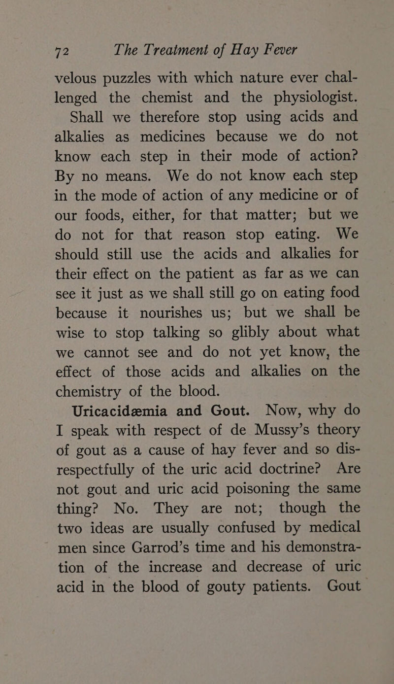 velous puzzles with which nature ever chal- lenged the chemist and the physiologist. Shall we therefore stop using acids and alkalies as medicines because we do not know each step in their mode of action? By no means. We do not know each step in the mode of action of any medicine or of our foods, either, for that matter; but we do not for that reason stop eating. We should still use the acids and alkalies for their effect on the patient as far as we can see it just as we shall still go on eating food because it nourishes us; but we shall be wise to stop talking so glibly about what we cannot see and do not yet know, the effect of those acids and alkalies on the chemistry of the blood. Uricacidzemia and Gout. Now, why do I speak with respect of de Mussy’s theory of gout as a cause of hay fever and so dis- respectfully of the uric acid doctrine? Are not gout and uric acid poisoning the same thing? No. They are not; though the two ideas are usually confused by medical men since Garrod’s time and his demonstra- tion of the increase and decrease of uric acid in the blood of gouty patients. Gout