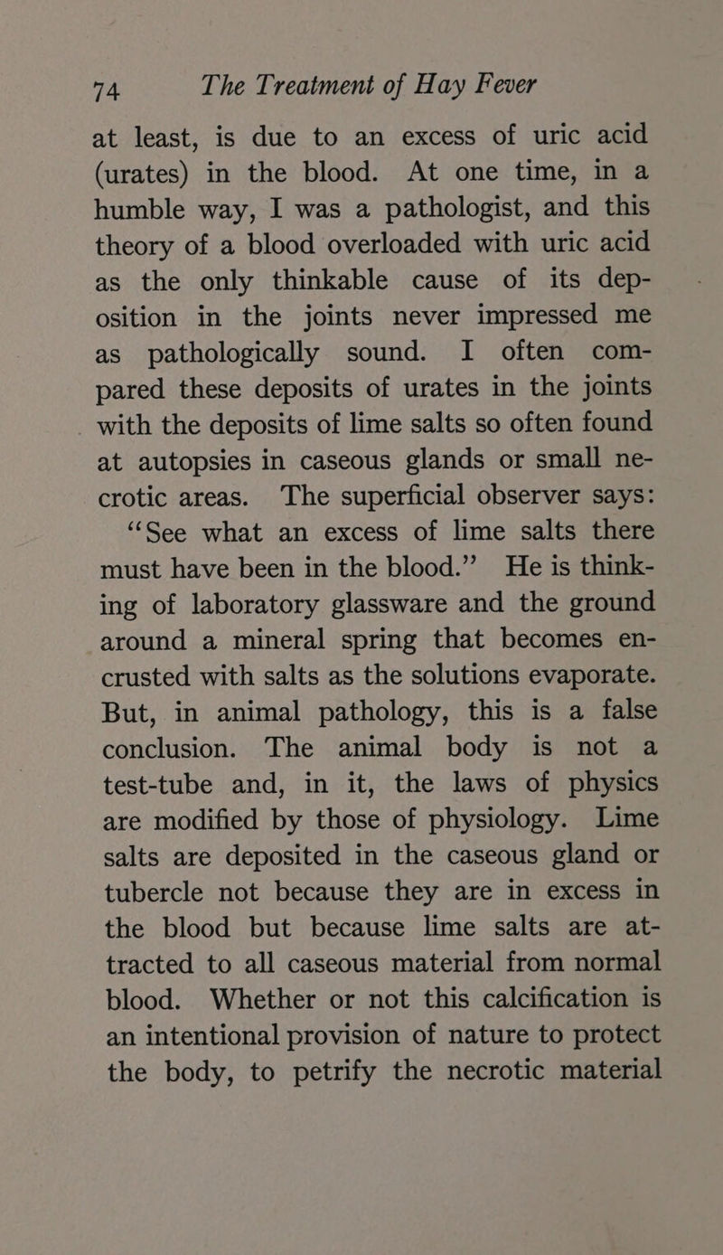 at least, is due to an excess of uric acid (urates) in the blood. At one time, in a humble way, I was a pathologist, and this theory of a blood overloaded with uric acid as the only thinkable cause of its dep- osition in the joints never impressed me as pathologically sound. I often com- pared these deposits of urates in the joints _ with the deposits of lime salts so often found at autopsies in caseous glands or small ne- crotic areas. The superficial observer says: ‘“‘See what an excess of lime salts there must have been in the blood.” He is think- ing of laboratory glassware and the ground around a mineral spring that becomes en- crusted with salts as the solutions evaporate. But, in animal pathology, this is a false conclusion. The animal body is not a test-tube and, in it, the laws of physics are modified by those of physiology. Lime salts are deposited in the caseous gland or tubercle not because they are in excess in the blood but because lime salts are at- tracted to all caseous material from normal blood. Whether or not this calcification is an intentional provision of nature to protect the body, to petrify the necrotic material