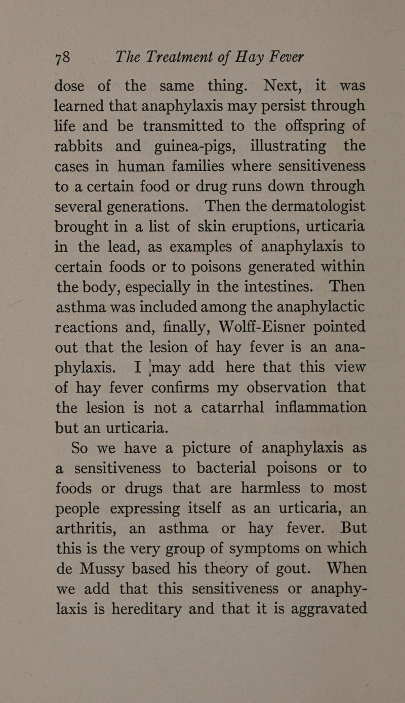 dose of the same thing. Next, it was learned that anaphylaxis may persist through life and be transmitted to the offspring of rabbits and guinea-pigs, illustrating the cases in human families where sensitiveness to a certain food or drug runs down through several generations. Then the dermatologist brought in a list of skin eruptions, urticaria in the lead, as examples of anaphylaxis to certain foods or to poisons generated within the body, especially in the intestines. Then asthma was included among the anaphylactic reactions and, finally, Wolff-Eisner pointed out that the lesion of hay fever is an ana- phylaxis. I may add here that this view of hay fever confirms my observation that the lesion is not a catarrhal inflammation but an urticaria. So we have a picture of anaphylaxis as a sensitiveness to bacterial poisons or to foods or drugs that are harmless to most people expressing itself as an urticaria, an arthritis, an asthma or hay fever. But this is the very group of symptoms on which de Mussy based his theory of gout. When we add that this sensitiveness or anaphy- laxis is hereditary and that it is aggravated