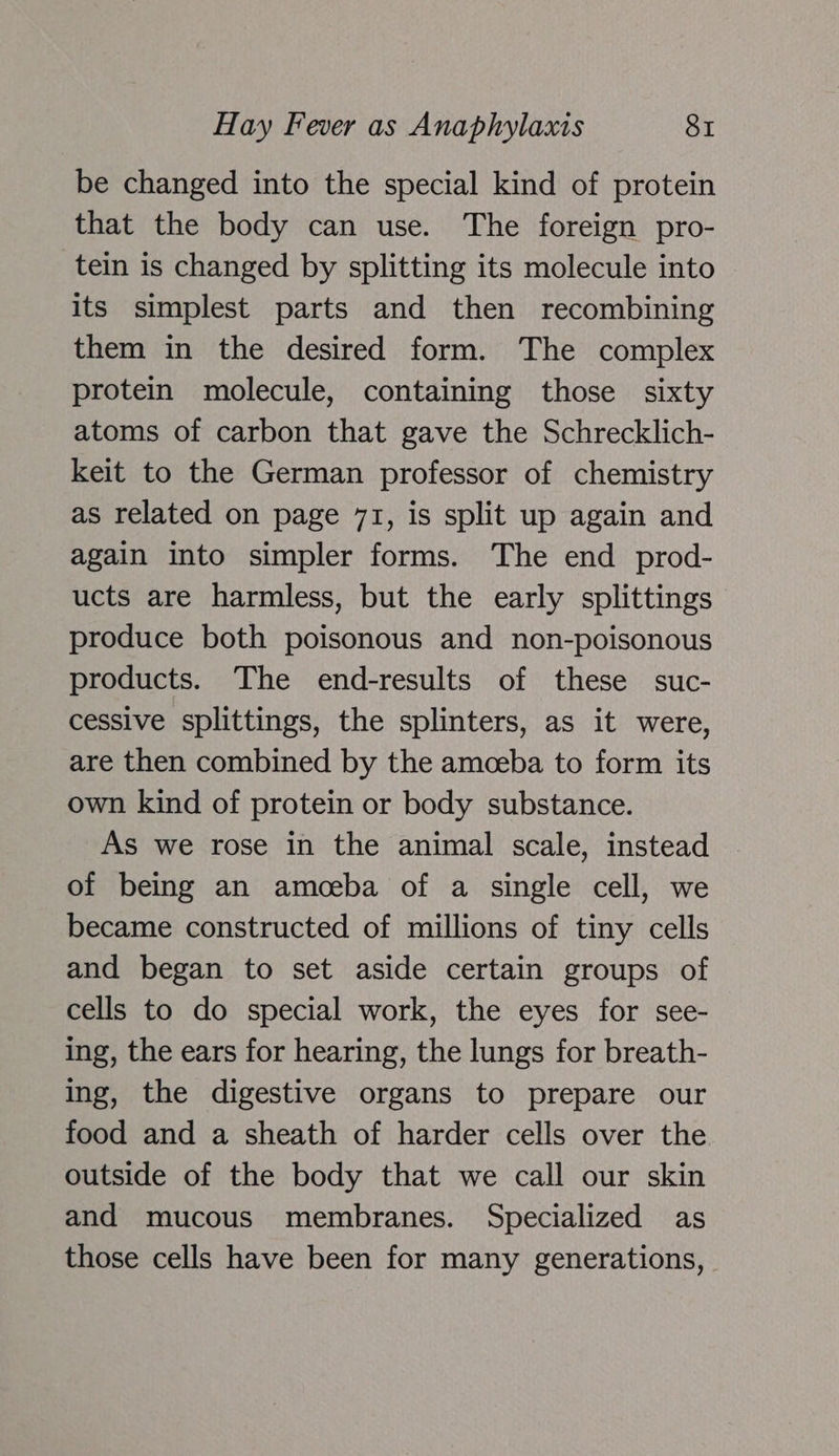 be changed into the special kind of protein that the body can use. The foreign pro- tein is changed by splitting its molecule into its simplest parts and then recombining them in the desired form. The complex protein molecule, containing those sixty atoms of carbon that gave the Schrecklich- keit to the German professor of chemistry as related on page 71, is split up again and again into simpler forms. The end prod- ucts are harmless, but the early splittings produce both poisonous and non-poisonous products. The end-results of these suc- cessive splittings, the splinters, as it were, are then combined by the amceba to form its own kind of protein or body substance. As we rose in the animal scale, instead of being an amoeba of a single cell, we became constructed of millions of tiny cells and began to set aside certain groups of cells to do special work, the eyes for see- ing, the ears for hearing, the lungs for breath- ing, the digestive organs to prepare our food and a sheath of harder cells over the outside of the body that we call our skin and mucous membranes. Specialized as those cells have been for many generations,