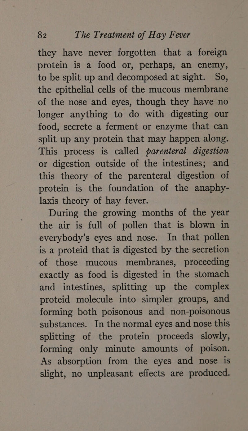 they have never forgotten that a foreign protein is a food or, perhaps, an enemy, to be split up and decomposed at sight. So, the epithelial cells of the mucous membrane of the nose and eyes, though they have no longer anything to do with digesting our food, secrete a ferment or enzyme that can split up any protein that may happen along. This process is called parenteral digestion or digestion outside of the intestines; and this theory of the parenteral digestion of protein is the foundation of the anaphy- laxis theory of hay fever. During the growing months of the year the air is full of pollen that is blown in everybody’s eyes and nose. In that pollen is a proteid that is digested by the secretion of those mucous membranes, proceeding exactly as food is digested in the stomach and intestines, splitting up the complex proteid molecule into simpler groups, and forming both poisonous and non-poisonous substances. In the normal eyes and nose this splitting of the protein proceeds slowly, forming only minute amounts of poison. As absorption from the eyes and nose is slight, no unpleasant effects are produced.